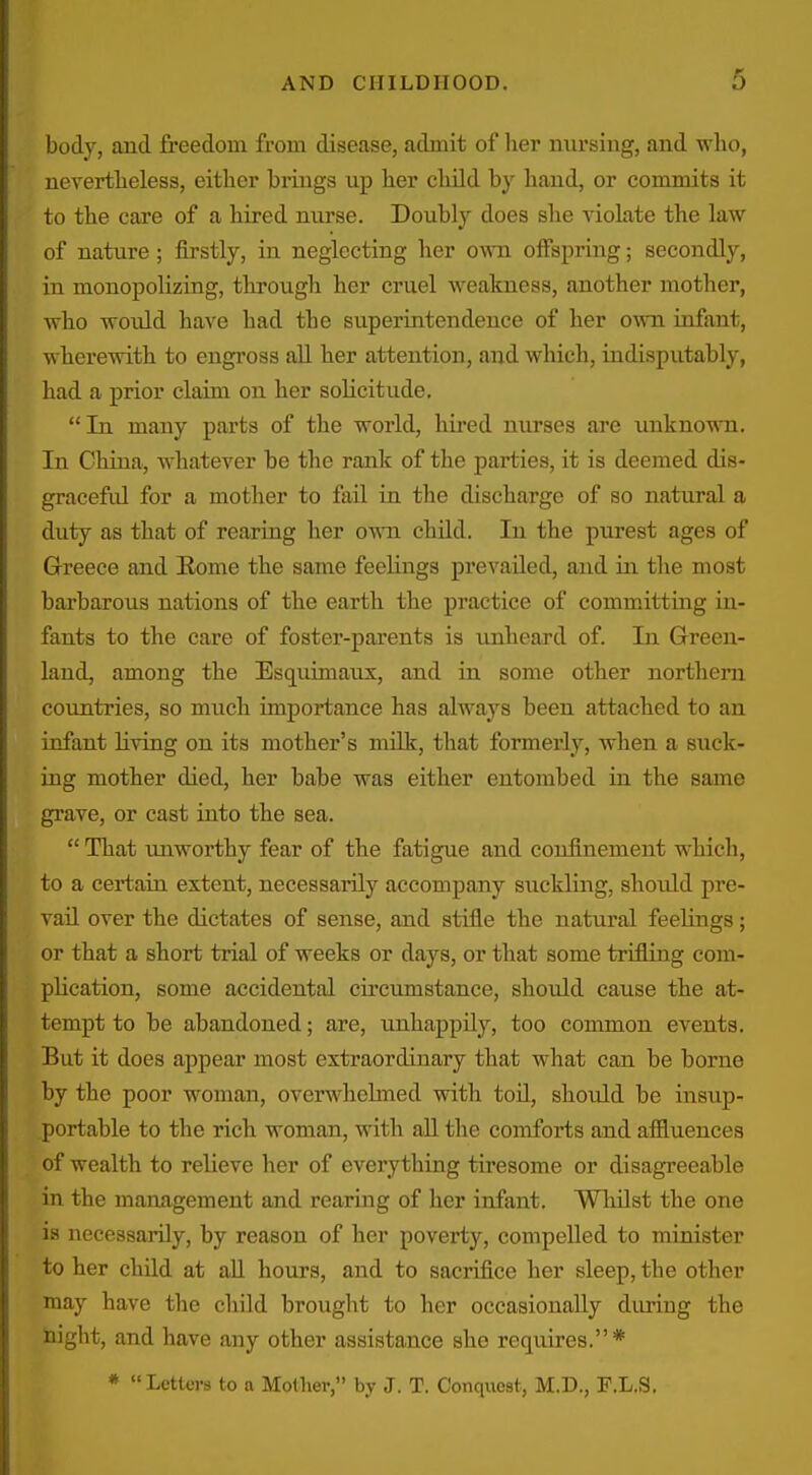 body, and freedom from disease, admit of her nursing, and wlio, nevertheless, either brings up her child by hand, or commits it to the care of a hired nurse. Doubly does she violate the law of nature ; firstly, in neglecting her own offspring; secondly, in monopolizing, tlu-ough her cruel weakness, another mother, who would have had the superintendence of her own infant, wherewith to engross all her attention, and which, indisputably, had a prior claim on her solicitude, In many parts of the world, hired nurses are unknown. In China, whatever be the rank of the parties, it is deemed dis- graceful for a mother to fail in the discharge of so natural a duty as that of rearing her own child. In the purest ages of Greece and Eome the same feelings prevailed, and in the most barbarous nations of the earth the practice of commatting in- fants to the care of foster-pai'ents is unheard of. In Qreen- land, among the Esquimaux, and in some other northern countTies, so much importance has always been attached to an infant living on its mother's mOk, tliat formerly, when a suck- ing mother died, her babe was either entombed in the same grave, or cast into the sea.  That unworthy fear of the fatigue and confinement which, to a certain extent, necessarily accompany suckling, should pre- vail over the dictates of sense, and stifle the natural feelings; or that a short trial of weeks or days, or that some trifling com- plication, some accidental circumstance, should cause the at- tempt to be abandoned; are, imhappily, too conunon events. But it does appear most extraordinary that what can be borne by the poor woman, overwhelmed with toO., should be insup- portable to the rich woman, with all the comforts and affluences of wealth to relieve her of everything tiresome or disagreeable in the management and rearing of her infant. Whilst the one is necessaiTly, by reason of her poverty, compelled to minister to her child at aU hours, and to sacrifice her sleep, the other may have the child brought to her occasionally during the night, and have any other assistance she requires.* *  Letters to a Mother, by J. T. Conquest, M.D., F.L.S,