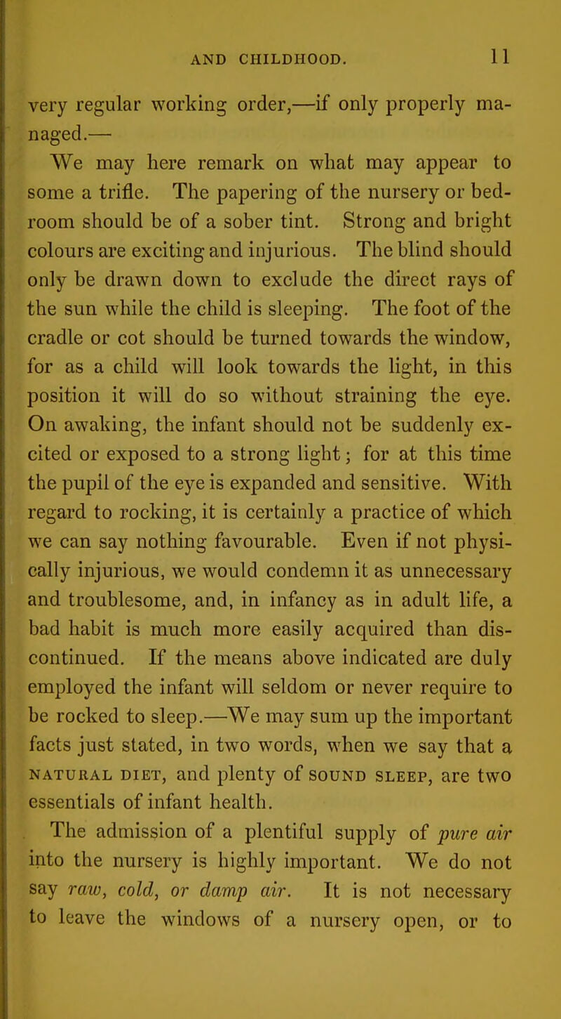 very regular working order,—if only properly ma- naged.— We may here remark on what may appear to some a trifle. The papering of the nursery or bed- room should be of a sober tint. Strong and bright colours are exciting and injurious. The blind should only be drawn down to exclude the direct rays of the sun while the child is sleeping. The foot of the cradle or cot should be turned towards the window, for as a child will look towards the light, in this position it will do so without straining the eye. On awaking, the infant should not be suddenly ex- cited or exposed to a strong light; for at this time the pupil of the eye is expanded and sensitive. With regard to rocking, it is certainly a practice of which we can say nothing favourable. Even if not physi- cally injurious, we would condemn it as unnecessary and troublesome, and, in infancy as in adult life, a bad habit is much more easily acquired than dis- continued. If the means above indicated are duly employed the infant will seldom or never require to be rocked to sleep.—We may sum up the important facts just stated, in two words, when we say that a NATURAL DIET, and plenty of sound sleep, are two essentials of infant health. The admission of a plentiful supply of pure air into the nursery is highly important. We do not say raw, cold, or damp air. It is not necessary to leave the windows of a nursery open, or to