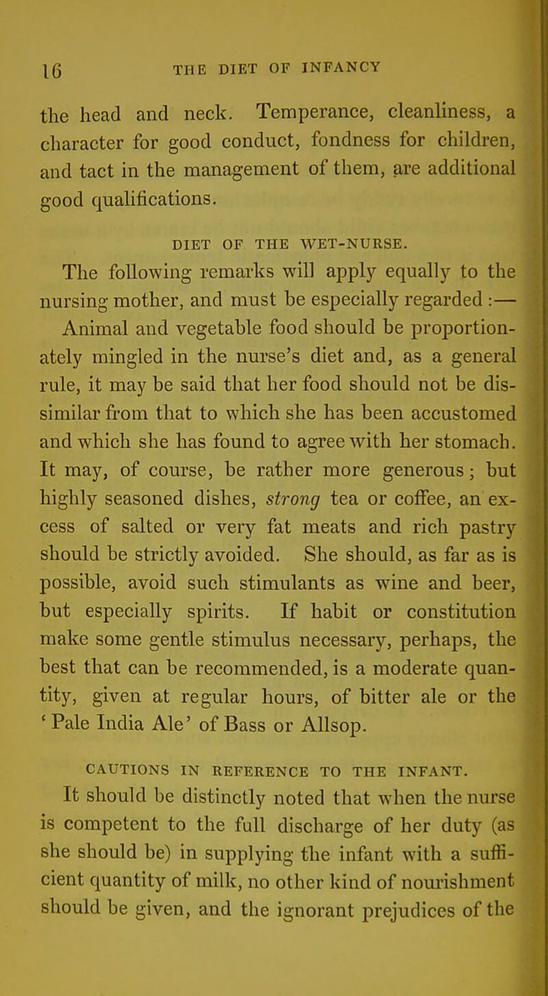 the head and neck. Temperance, cleanliness, a character for good conduct, fondness for children, and tact in the management of them, are additional good qualifications. DIET OF THE WET-NURSE. The following remarks will apply equally to the nursing mother, and must he especially regarded :— Animal and vegetable food should be proportion- ately mingled in the nurse's diet and, as a general rule, it may be said that her food should not be dis- similar from that to which she has been accustomed and which she has found to agree with her stomach. It may, of course, be rather more generous; but highly seasoned dishes, strong tea or coffee, an ex- cess of salted or very fat meats and rich pastry should be strictly avoided. She should, as far as is possible, avoid such stimulants as wine and beer, but especially spirits. If habit or constitution make some gentle stimulus necessary, perhaps, the best that can be recommended, is a moderate quan- tity, given at regular hours, of bitter ale or the ' Pale India Ale' of Bass or Allsop. CAUTIONS IN REFERENCE TO THE INFANT. It should be distinctly noted that when the nurse is competent to the full discharge of her duty (as she should be) in supplying the infant with a suffi- cient quantity of milk, no other kind of nourishment should be given, and the ignorant prejudices of the