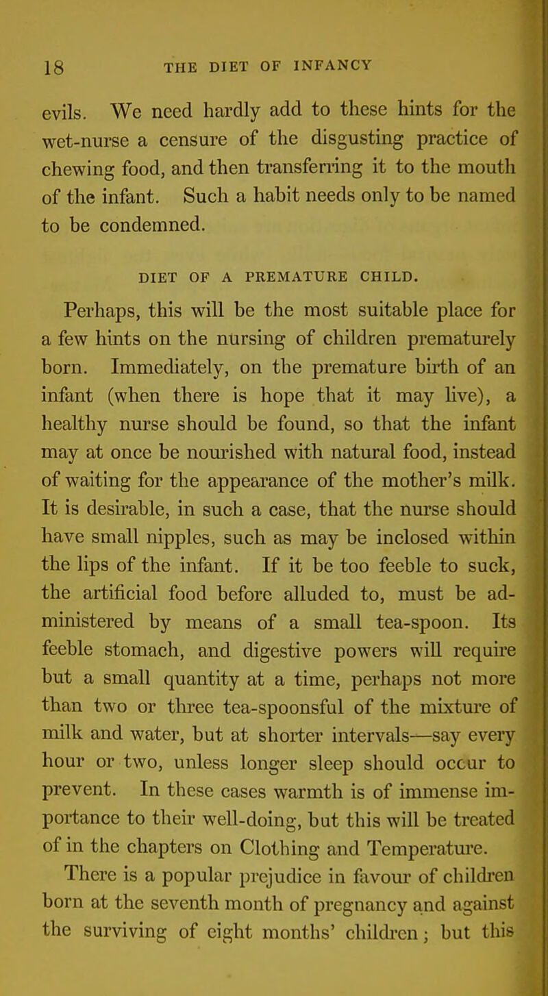 evils. We need hardly add to these hints for the wet-nurse a censure of the disgusting practice of chewing food, and then transfening it to the mouth of the infant. Such a habit needs only to be named to be condemned. DIET OF A PREMATURE CHILD. Perhaps, this will be the most suitable place for a few hints on the nursing of children prematurely born. Immediately, on the premature birth of an infant (when there is hope that it may Hve), a healthy nurse should be found, so that the infant may at once be nourished with natural food, instead of waiting for the appearance of the mother's milk. It is desirable, in such a case, that the nurse should have small nipples, such as may be inclosed within the lips of the infant. If it be too feeble to suck, the artificial food before alluded to, must be ad- ministered by means of a small tea-spoon. Its feeble stomach, and digestive powers will requii*e but a small quantity at a time, perhaps not more than two or three tea-spoonsful of the mixture of milk and water, but at shorter intervals—say every hour or two, unless longer sleep should occur to prevent. In these cases warmth is of immense im- portance to their well-doing, but this will be treated of in the chapters on Clothing and Temperature. There is a popular prejudice in favour of childi-en born at the seventh month of pregnancy and against the surviving of eight months' childi-cn; but this