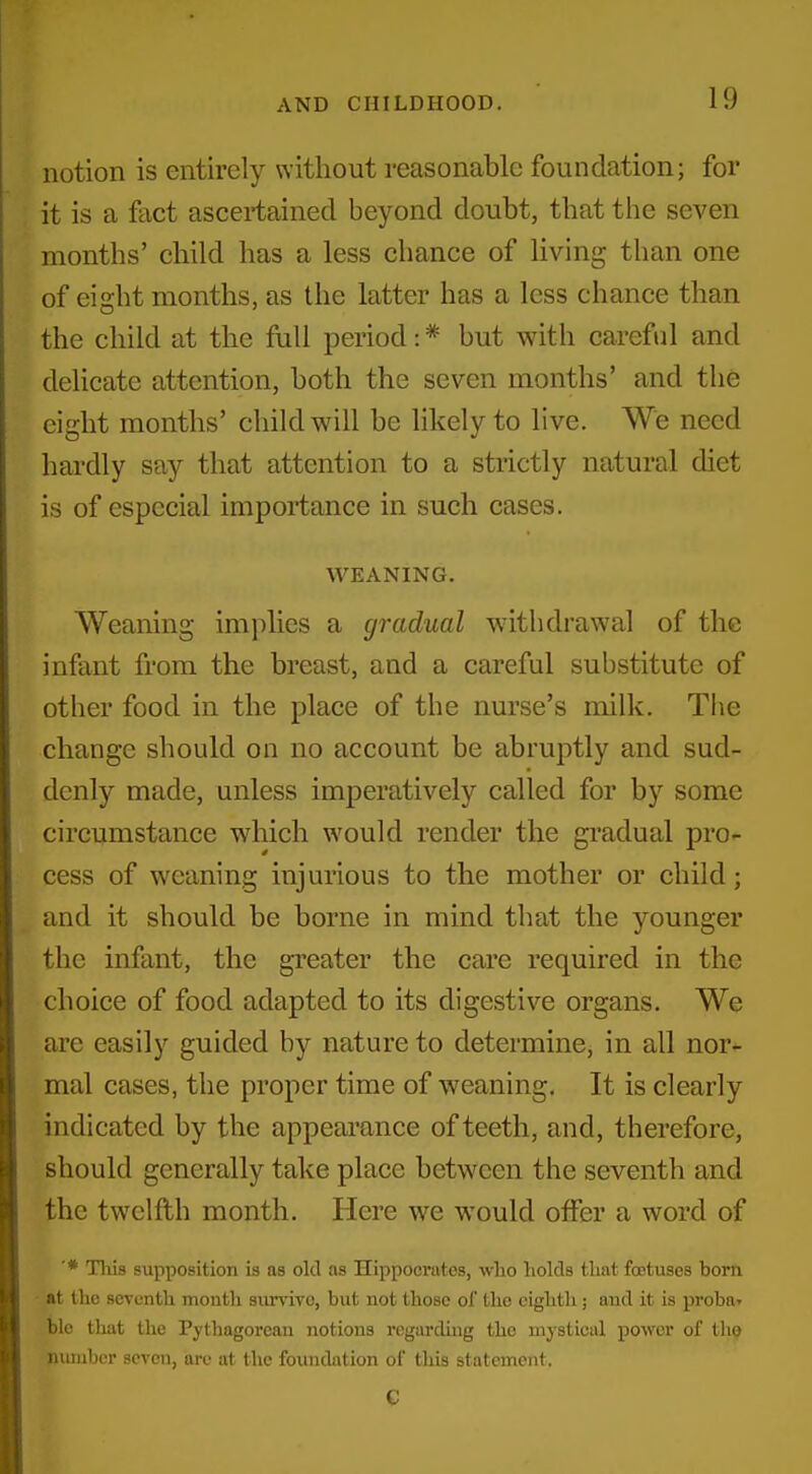 notion is entirely without reasonable foundation; for it is a fact ascertained beyond doubt, that the seven months' child has a less chance of living than one of eight months, as the latter has a less chance than the child at the full period: * but with careful and delicate attention, both the seven months' and the eight months' child will be likely to live. We need hardly say that attention to a strictly natural diet is of especial importance in such cases, WEANING. Weaning implies a gradual withdrawal of the infant from the breast, and a careful substitute of other food in the place of the nurse's milk. The change should on no account be abruptly and sud- denly made, unless imperatively called for by some circumstance which would render the gradual pro- cess of weaning injurious to the mother or child; and it should be borne in mind that the younger the infant, the greater the care required in the choice of food adapted to its digestive organs. We are easily guided by nature to determinCj in all nor- mal cases, the proper time of weaning. It is clearly indicated by the appearance of teeth, and, therefore, should generally take place between the seventh and the twelfth month. Here we would offer a word of ■* Tliis supposition is as old as Hippocrates, who holds that foetuses bom at the seventh month survive, but not those of the eighth; and it is proba^ blc that the Pythagorean notions regarding the mystical power of the number seven, are at the foundation of tliis statement, G