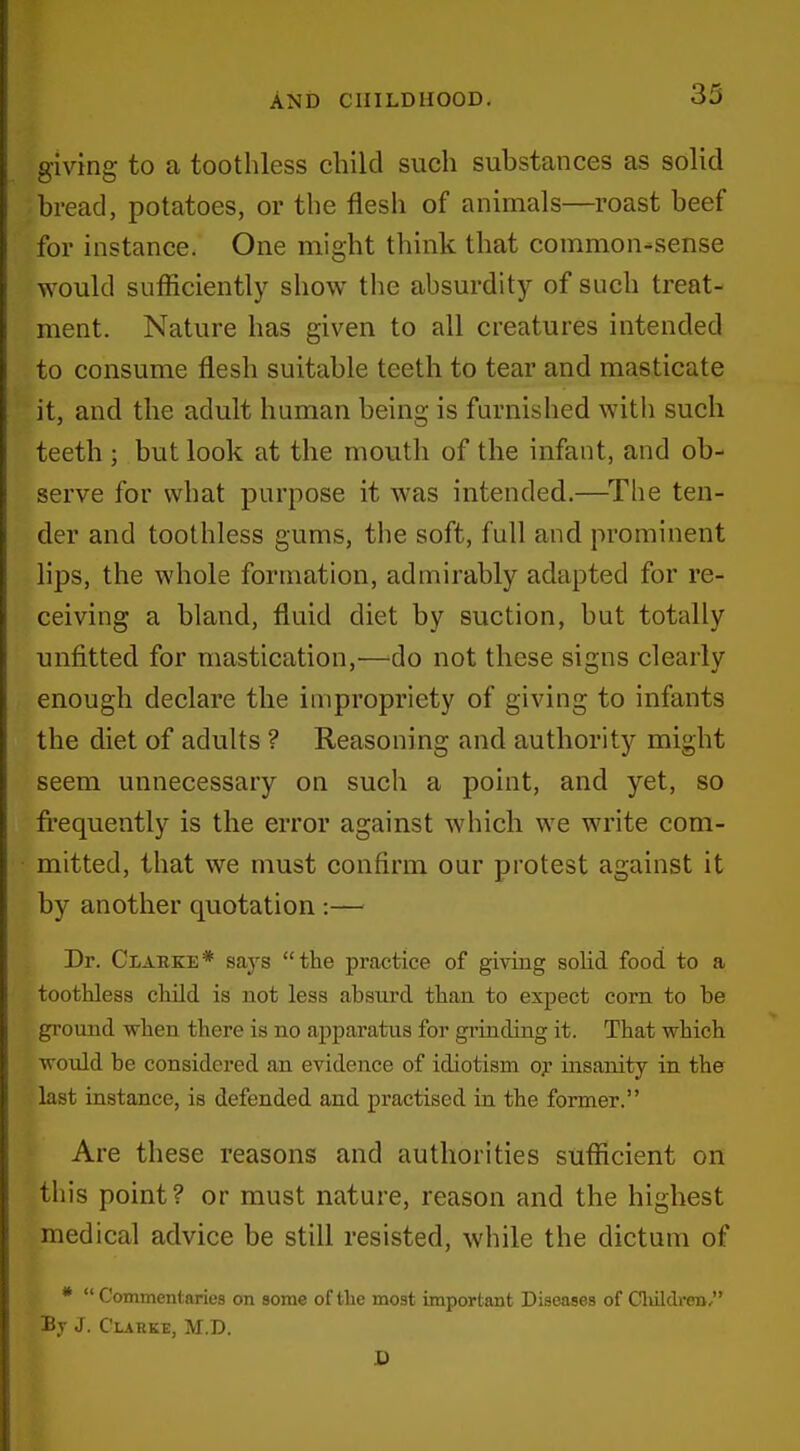 giving to a toothless child such substances as solid bread, potatoes, or the flesh of animals—roast beef for instance. One might think that common-sense would sufficiently show the absurdity of such treat- ment. Nature has given to all creatures intended to consume flesh suitable teeth to tear and masticate it, and the adult human being is furnished with such teeth ; but look at the mouth of the infant, and ob- serve for what purpose it was intended.—The ten- der and toothless gums, the soft, full and prominent Hps, the whole formation, admirably adapted for re- ceiving a bland, fluid diet by suction, but totally unfitted for mastication,—do not these signs clearly enough declare the impropriety of giving to infants the diet of adults ? Reasoning and authority might seem unnecessary on such a point, and yet, so frequently is the error against which we write com- mitted, that we must confirm our protest against it by another quotation :— Dr. Clarke* says the practice of giving solid food to a toothless child is not less absurd than to expect corn to be ground when there is no apparatus for grinding it. That which wo\ild be considered an evidence of idiotism oy insanity in the last instance, is defended and practised in the former. Are these reasons and authorities sufficient on this point? or must nature, reason and the highest medical advice be still resisted, while the dictum of *  Commentaries on some of the most important Diseases of Cliildren, By J. Clarke, M.D.