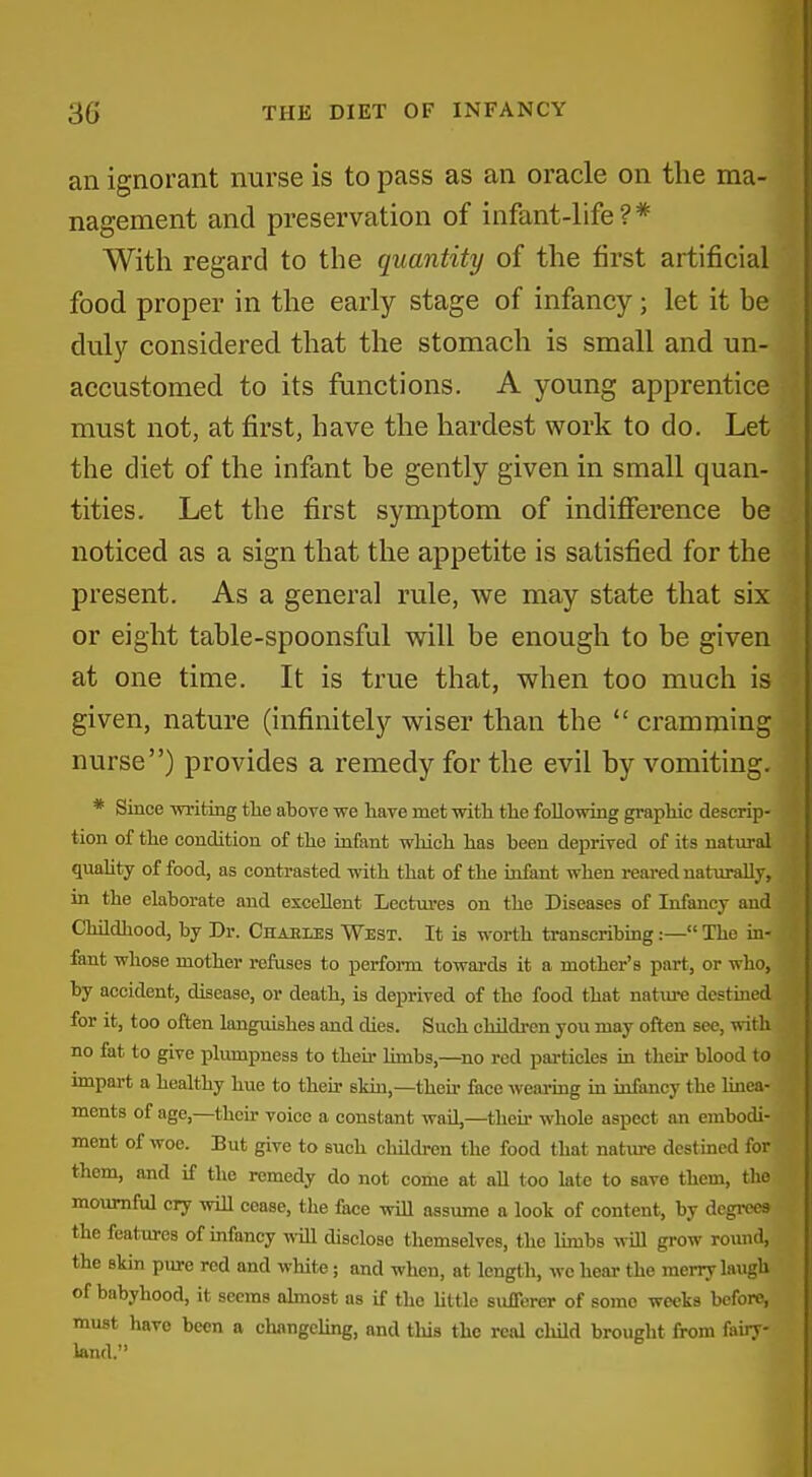 an ignorant nurse is to pass as an oracle on the ma- nagement and preservation of infant-life?* With regard to the quantity of the first artificial food proper in the early stage of infancy; let it be duly considered that the stomach is small and un- accustomed to its functions. A young apprentice must not, at first, have the hardest work to do. Let the diet of the infant be gently given in small quan- tities. Let the first symptom of indifference be noticed as a sign that the appetite is satisfied for the present. As a general rule, we may state that six or eight table-spoonsful will be enough to be given at one time. It is true that, when too much is given, nature (infinitely wiser than the  cramming nurse) provides a remedy for the evil by vomiting. * Since writing the above vre have met -with the following graphic descrip- tion of the condition of the infant which has been deprired of its natural quahty of food, as contrasted with that of the infant when i-eared naturally, in the elaborate and excellent Lectm-es on the Diseases of Infancy and Childhood, by Dr. Chaeles West. It is worth transcribing:— The in- fant whose mother refuses to perform towards it a mother's part, or who, by accident, disease, or death, is deprived of the food that nature destined for it, too often languishes and dies. Such children you may often see, -n-ith no fat to give plumpness to then- hmbs,—no red particles in their blood to impart a healthy hue to then- skin,—then- face weai-mg in infancy the linea- ments of age,—their voice a constant wail,—their whole aspect an emboch- ment of woe. But give to such children the food that nature destined for them, and if the remedy do not come at all too late to save them, the mournful cry wiU cease, the face will assume a look of content, by degrees the features of infancy -n-iU disclose themselves, the hmbs will grow round, the skin pure rod and white; and when, at length, we hear the merry laiigh of babyhood, it seems almost as if the little sufferer of some weeks befon^ must have been a changeling, and this the real child brought from fairy- land.