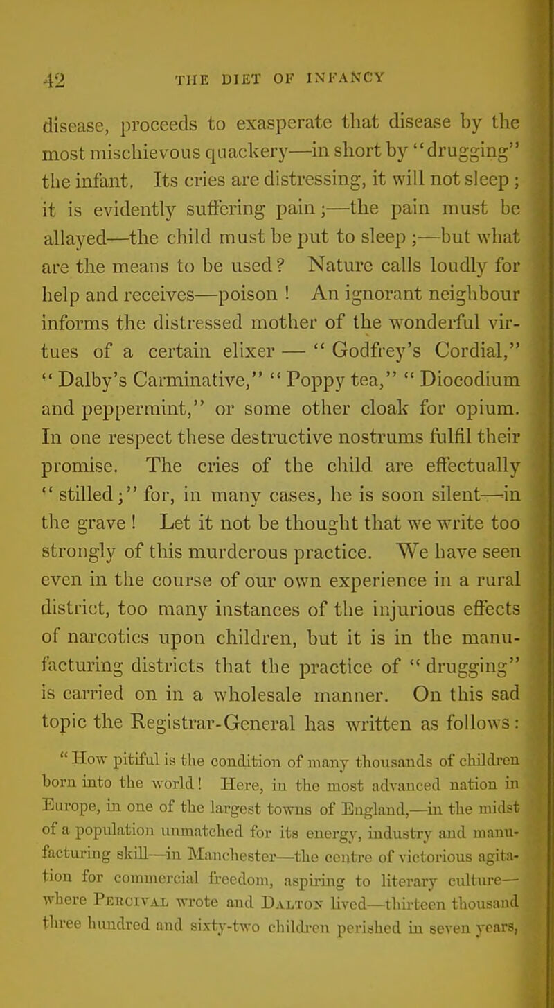 disease, proceeds to exasperate that disease by the most mischievous quachery—in short by drugging the infant, Its cries are distressing, it will not sleep ; it is evidently suffering pain;—the pain must be allayed—the child must be put to sleep ;—but what are the means to be used ? Nature calls loudly for help and receives—poison ! An ignorant neighbour informs the distressed mother of the wonderful vir- ^ tues of a certain elixer —  Godfrey's Cordial,  Dalby's Carminative,  Poppy tea,  Diocodium and peppermint, or some other cloak for opium. In one respect these destructive nostrums fulfil their promise. The cries of the child are effectually  stilled; for, in many cases, he is soon silent—-in the grave ! Let it not be thought that we write too strongly of this murderous practice. We have seen even in the course of our own experience in a rural district, too many instances of the injurious effects of narcotics upon children, but it is in the manu- facturing districts that the practice of  drugging is carried on in a wholesale manner. On this sad topic the Registrar-General has written as follows :  How pitiful is tlie condition of many thousands of children born into the world! Here, in the most advanced nation in Europe, in one of the largest towns of England,—^in the midst of a population xmmatched for its energy, industry and manu- facturing skiU—^in Manchester—the centre of victorious agita- tion for commercial freedom, aspiring to literary cultiu-e— where Percival wrote and Dalton lived—thirteen thousand three himdred and sixty-two chilchen perished in seven years,