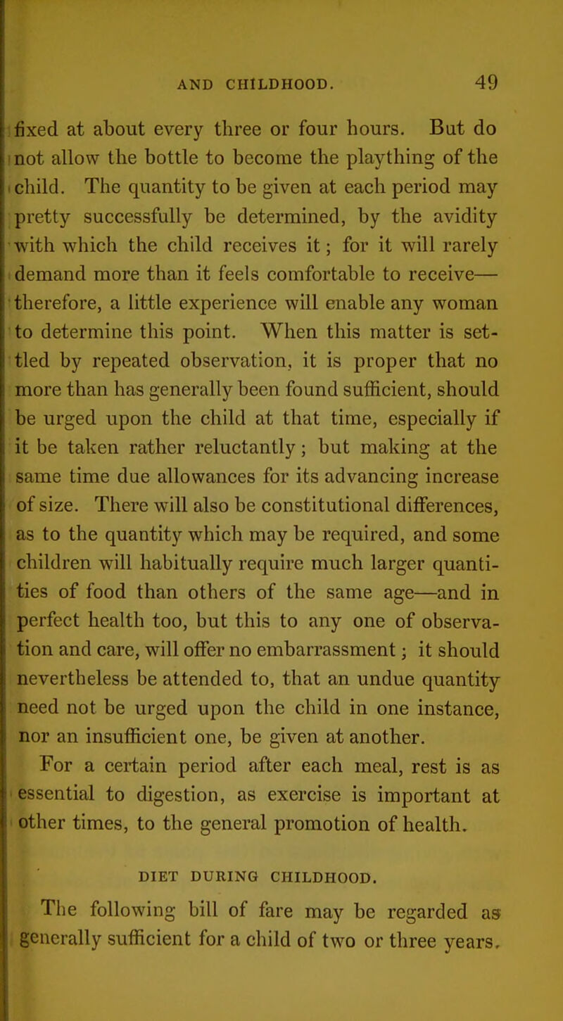 jSxed at about every three or four hours. Bat do not allow the bottle to become the plaything of the child. The quantity to be given at each period may pretty successfully be determined, by the avidity with which the child receives it; for it will rarely demand more than it feels comfortable to receive— therefore, a little experience will enable any woman to determine this point. When this matter is set- tled by repeated observation, it is proper that no more than has generally been found sufficient, should be urged upon the child at that time, especially if it be taken rather reluctantly; but making at the same time due allowances for its advancing increase of size. There will also be constitutional differences, as to the quantity which may be required, and some children will habitually require much larger quanti- ties of food than others of the same age—and in perfect health too, but this to any one of observa- tion and care, will offer no embarrassment; it should nevertheless be attended to, that an undue quantity need not be urged upon the child in one instance, nor an insufficient one, be given at another. For a certain period after each meal, rest is as essential to digestion, as exercise is important at other times, to the general promotion of health. DIET DURING CHILDHOOD. The following bill of fare may be regarded as generally sufficient for a child of two or three years.