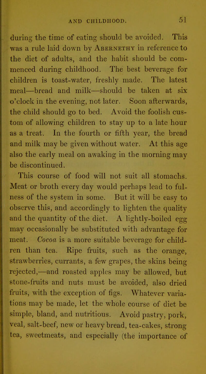 during the time of eating should be avoided. This was a rule laid down by Abernethy in reference to the diet of adults, and the habit should be com- menced during childhood. The best beverage for children is toast-water, freshly made. The latest meal—bread and milk—should be taken at six o'clock in tlie evening, not later. Soon afterwards, the child should go to bed. Avoid the foolish cus- tom of allowing children to stay up to a late hour as a treat. In the fourth or fifth year, the bread and milk may be given without water. At this age also the early meal on awaking in the morning may be discontinued. This course of food will not suit all stomachs. Meat or broth every day would perhaps lead to ful- ness of the system in some. But it will be easy to observe this, and accordingly to lighten the quality and the quantity of the diet. A lightly-boiled egg may occasionally be substituted with advantage for meat. Cocoa is a more suitable beverage for child- ren than tea. Ripe fruits, such as the orange, strawberries, currants, a few grapes, the skins being rejected,—and roasted apples may be allowed, but stone-fniits and nuts must be avoided, also dried fruits, with the exception of figs. Whatever varia- tions may be made, let the whole course of diet be simple, bland, and nutritious. Avoid pastry, pork, veal, salt-beef, new or heavy bread, tea-cakes, strong tea, sweetmeats, and especially (the importance of