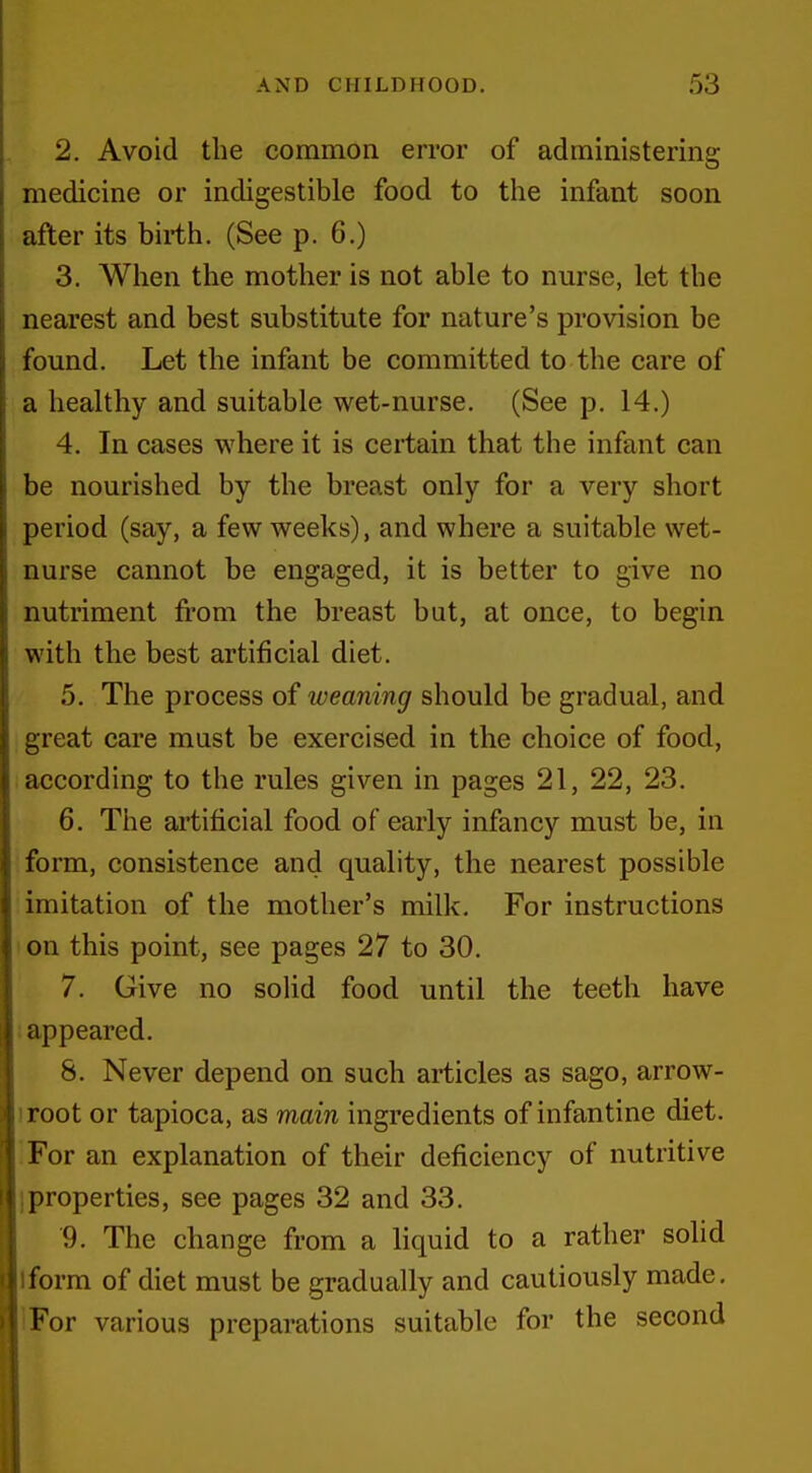 2. Avoid the common error of administering medicine or indigestible food to the infant soon after its birth. (See p. 6.) 3. When the mother is not able to nurse, let the nearest and best substitute for nature's provision be found. Let the infant be committed to the care of a healthy and suitable wet-nurse. (See p. 14.) 4. In cases where it is certain that the infant can be nourished by the breast only for a very short period (say, a few weeks), and where a suitable wet- nurse cannot be engaged, it is better to give no nutriment fi'om the breast but, at once, to begin with the best artificial diet. 5. The process of weaning should be gradual, and great care must be exercised in the choice of food, according to the rules given in pages 21, 22, 23. 6. The artificial food of early infancy must be, in form, consistence and quality, the nearest possible imitation of the mother's milk. For instructions I on this point, see pages 27 to 30. 7. Give no soUd food until the teeth have : appeared. 8. Never depend on such articles as sago, arrow- iroot or tapioca, as main ingredients of infantine diet. For an explanation of their deficiency of nutritive I properties, see pages 32 and 33. 9. The change from a liquid to a rather solid Iform of diet must be gradually and cautiously made, !For various preparations suitable for the second