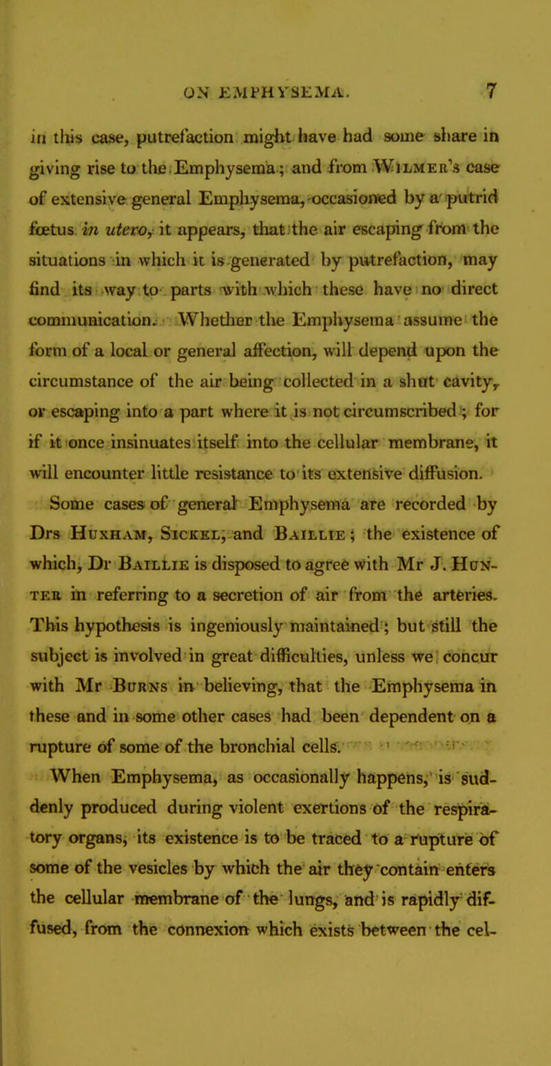 ill tlii« case, putrelaction might have had some share in giving rise to tlie.Emphysema ; and from Wilmer's case of extensive general Emphysema,-occasioned bya'iputrid foetus in uterOy it appears, that 'the air escaping ftiom the situations -in which it is-generated by pv*tref action, may find ita Avay to-parts witih which these have no direct communication,: Whether the Emphysema assume ^ the form of a local or general affection, will depend upon the circumstance of the air being collected in a shttt cavity, or escaping into a part where it is not circumscribed ; for if it once insinuates itself into the cellular membrane, it will encounter little resistance to'its extensive diffusion. Some casesi of general Emphysema are recorded by Drs HuxHAM, SicKEL,-and Baielie \ the existence of whichj Dr BailLie is disposed to agree with Mr J. HoN- TER in referring to a secretion of air from the artferies. This hypothesis is ingeniously maintained; but still the subject is involved in great difficulties, unless we concur with Mr Burns in believing, that the Emphysema in these and in some other cases had been dependent on a rupture of some of the bronchial cells. When Emphysema, as occasionally happens, is sud- denly produced during violent exertions of the respiriai- tory organsj its existence is to be traced to a rupturie bf some of the vesicles by which the air they contain enters the cellular membrane of the lungs, and is rapidly-dif- fused, from the connexion which exists between the eel-