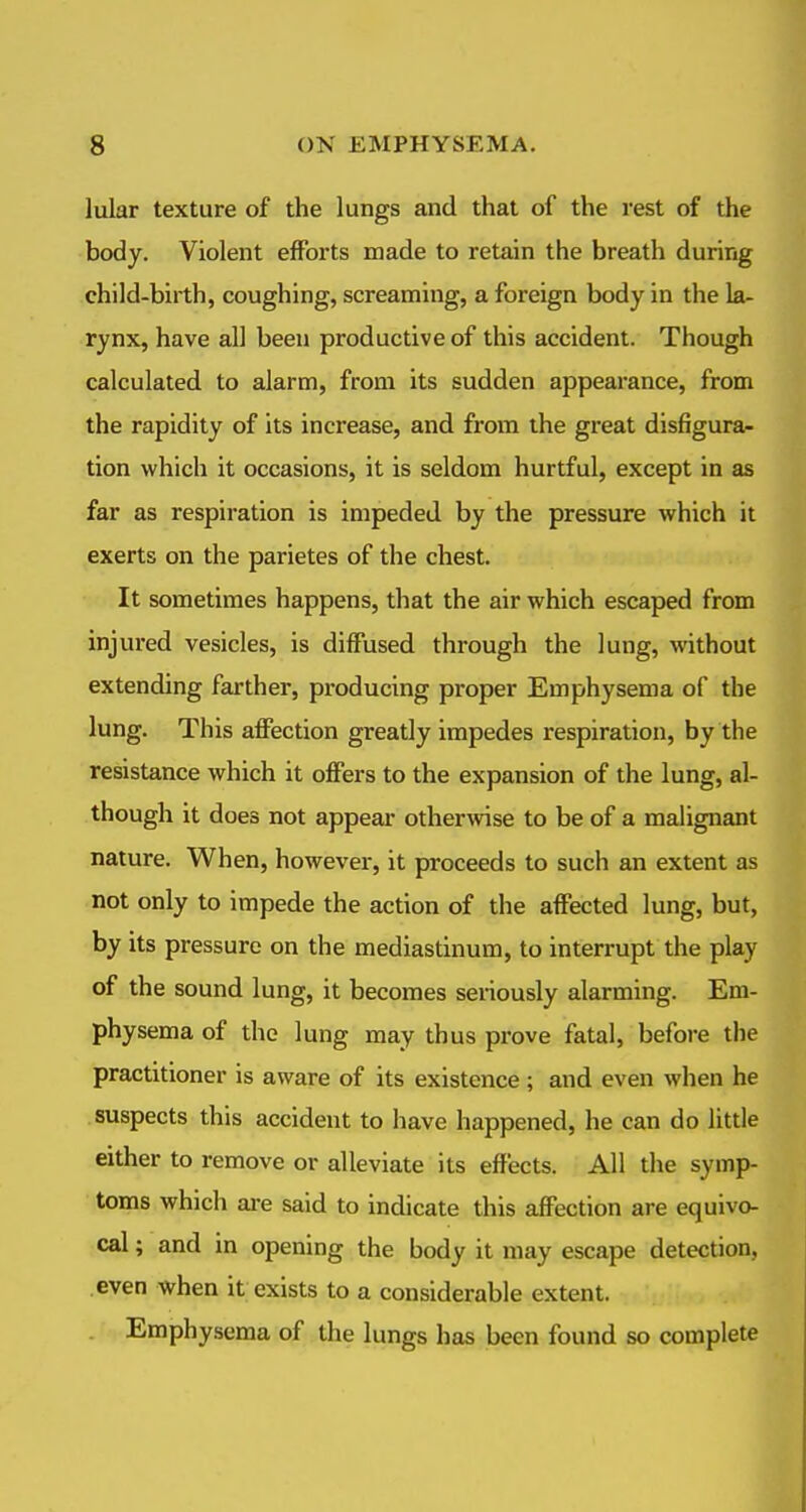 lular texture of the lungs and that of the rest of the body. Violent efforts made to retain the breath during child-birth, coughing, screaming, a foreign body in the la- rynx, have all been productive of this accident. Though calculated to alarm, from its sudden appearance, from the rapidity of its increase, and from the great disfigura^ tion which it occasions, it is seldom hurtful, except in as far as respiration is impeded by the pressure which it exerts on the parietes of the chest. It sometimes happens, that the air which escaped from injured vesicles, is diffused through the lung, without extending farther, producing proper Emphysema of the lung. This affection greatly impedes respiration, by the resistance which it offers to the expansion of the lung, al- though it does not appear otherwise to be of a malignant nature. When, however, it proceeds to such an extent as not only to impede the action of the affected lung, but, by its pressure on the mediastinum, to interrupt the play of the sound lung, it becomes seriously alarming. Em- physema of the lung may thus prove fatal, befoi-e the practitioner is aware of its existence; and even when he suspects this accident to have happened, he can do little either to remove or alleviate its effects. All the symp- toms which ai-e said to indicate this affection are equivo- cal ; and in opening the body it may escape detection, even when it exists to a considerable extent. Emphysema of the lungs has been found so complete
