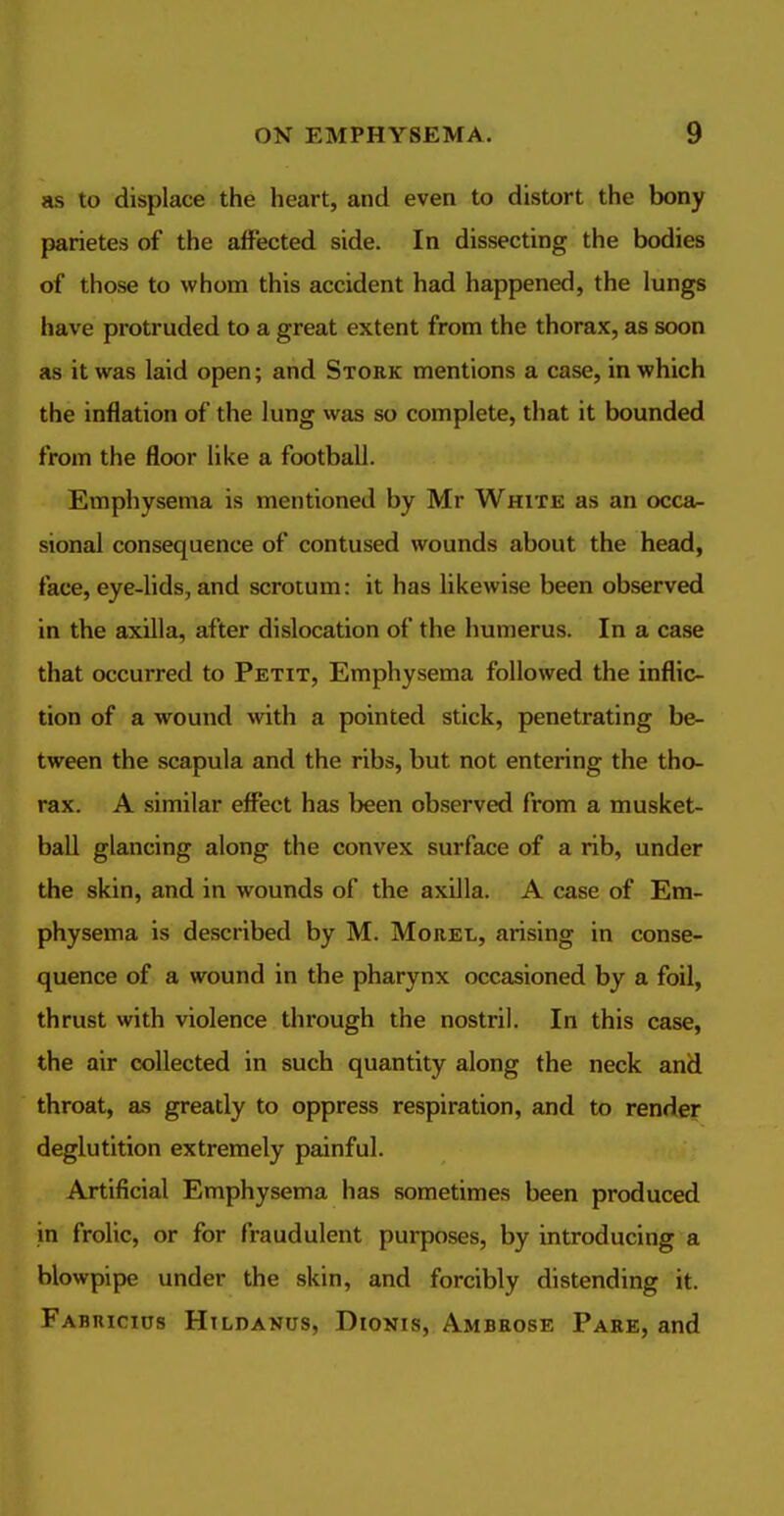 as to displace the heart, and even to distort the bony parietes of the affected side. In dissecting the bodies of those to whom this accident had happened, the lungs have protruded to a great extent from the thorax, as soon as it was laid open; and Stork mentions a case, in which the inflation of the lung was so complete, that it bounded from the floor like a football. Emphysema is mentioned by Mr White as an occa- sional consequence of contused wounds about the head, face, eye-lids, and scrotum: it has likewise been observed in the axilla, after dislocation of the humerus. In a case that occurred to Petit, Emphysema followed the inflic- tion of a wound with a pointed stick, penetrating be- tween the scapula and the ribs, but not entering the tho- rax. A similar effect has been observed from a musket- ball glancing along the convex surface of a rib, under the skin, and in wounds of the axilla. A case of Em- physema is described by M. Morel, arising in conse- quence of a wound in the pharynx occasioned by a foil, thrust with violence through the nostril. In this case, the air collected in such quantity along the neck and throat, as greatly to oppress respiration, and to render deglutition extremely painful. Artificial Emphysema has sometimes been produced in frolic, or for fraudulent purposes, by introducing a blowpipe under the skin, and forcibly distending it. Fabuicius Hildanus, Dionis, Ambrose Pare, and