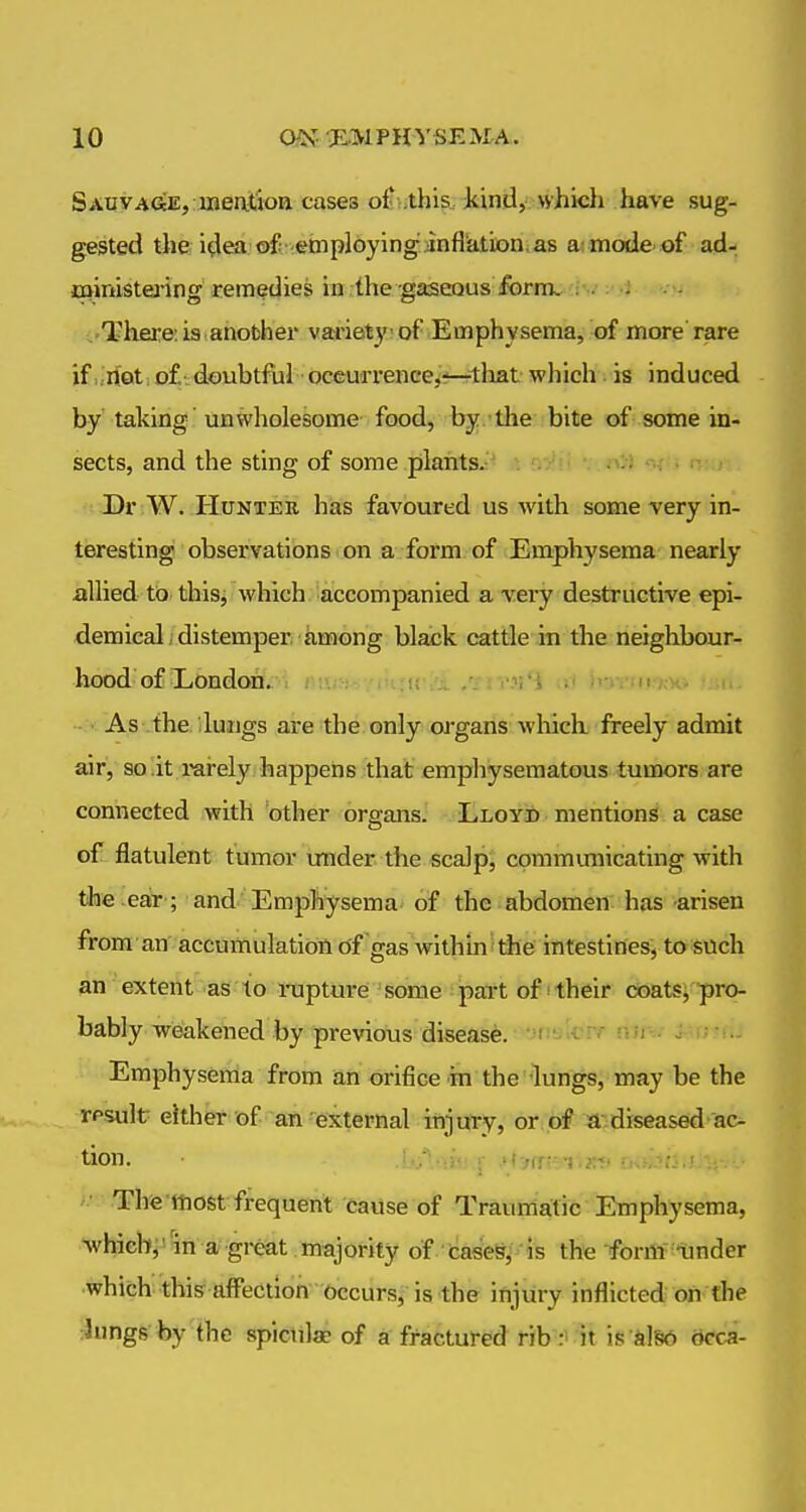 SAuyACfeE, meatioa cases oft-.this. kind,'which have sug- gested the idea of employing anfliation.as ai inode of ad- Cttinistej'ing remedies in;the gaseous fbrnv :w :•>* •. •. - There: is another variety of Emphysema, of more rare if .riot, of doubtful oceurrence,r^1:liat which. is induced by taking unwholesome food, by -the bite of some in- sects, and the sting of some plants. «v » r,: Dr W. Hunter has favoured us with some very in- teresting observations on a form of Emphysema nearly allied to thisj which accompanied a very destructive epi- demical, distemper iimong black cattle in the neighbour- hood of Eondon. i I W.r. . ,--mi\'X /ili'iVi a) ilUViU-KX, ;. As the. iluiigs are the only organs which freely admit air, solit rai-ely happens that emphysematous tumors are connected with other organs. LLoyib mentions a case of flatulent tumor under the scalps communicating with the ear-; and' Emphysema- of the abdomen has -arisen from an accumulation of gas withinithe intestines, to such an extent as to rapturei some part of! their coatsi pro- bably weakened by previous disease. '.'i.'!;iv';^ iwi ■ . •■ Emphysema from an orifice in the'lungs, may be the rpsult either of an external iiijury, or.of a^diseased-ac- tion. ' ; '<:}(T' >;■;' ■ :. ' ■ Thfe'ttiost frequent cause of Traumatic Emphysema, whichjJ'in a great majority of cases, is the -form Under which this affection Occurs, is the injury inflicted on the ^ungs by thc spiculae of a fractured rib r' Jt is dSd acca-