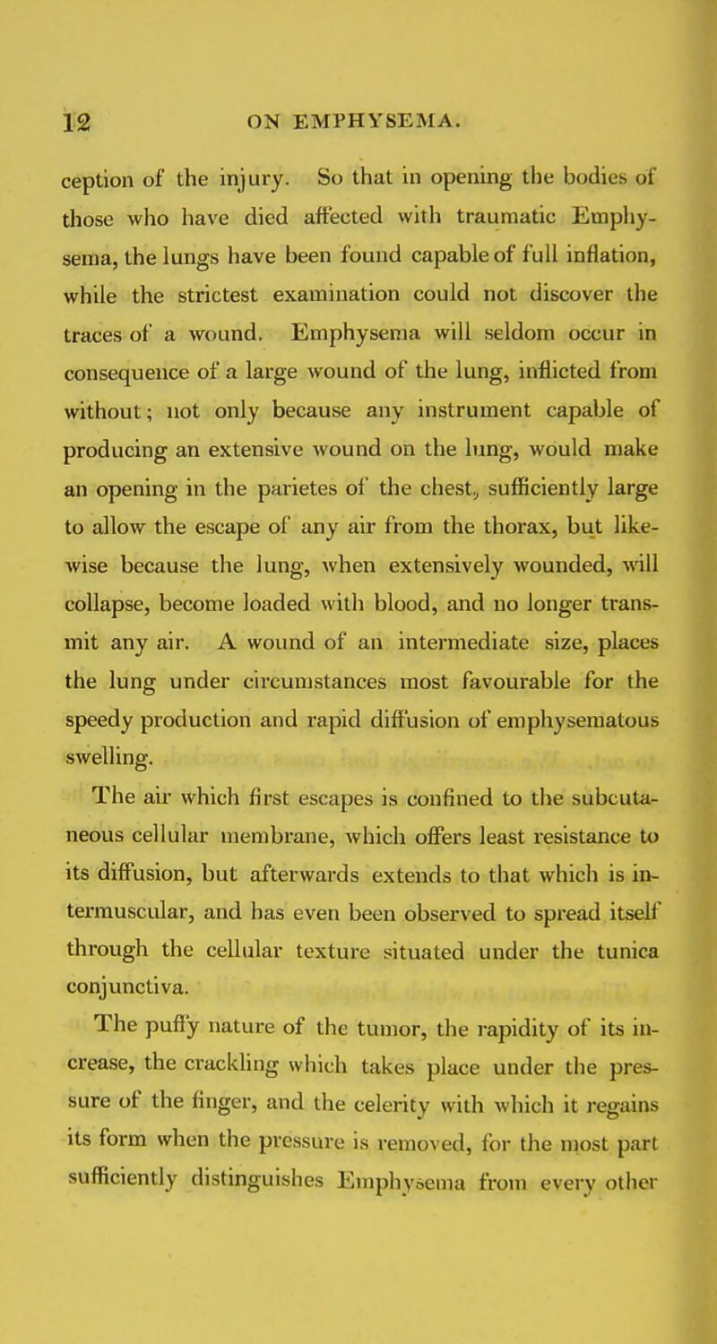 ception of the injury. So that in opening the bodies of those who have died affected with traumatic Emphy- sema, the lungs have been found capable of full inflation, while the strictest examination could not discover the traces of a wound. Emphysema will seldom occur in consequence of a large wound of the lung, inflicted irom without; not only because any instrument capable of producing an extensive wound on the lung, would make an opening in the parietes oi' the chest, sufficiently large to allow the escape of any air from the thorax, but like- wise because the lung, ^vhen extensively wounded, vn\l collapse, become loaded with blood, and no longer trans- mit any air. A wound of an intermediate size, places the lung under circumstances most favourable for the speedy production and rapid diffusion of emphysematous swelling. The air which first escapes is confined to the subcuta- neous cellular membrane, which offers least resistance to its diffusion, but afterwards extends to that which is in- termuscular, and has even been observed to spi'ead itself through the cellular texture situated under the tunica conjunctiva. The puffy nature of the tumor, the rapidity of its in- crease, the crackling which takes place under the pres- sure of the finger, and the celerity with which it i-egains its form when the pressure is removed, for the most part sufficiently distinguishes Emphysema from every other