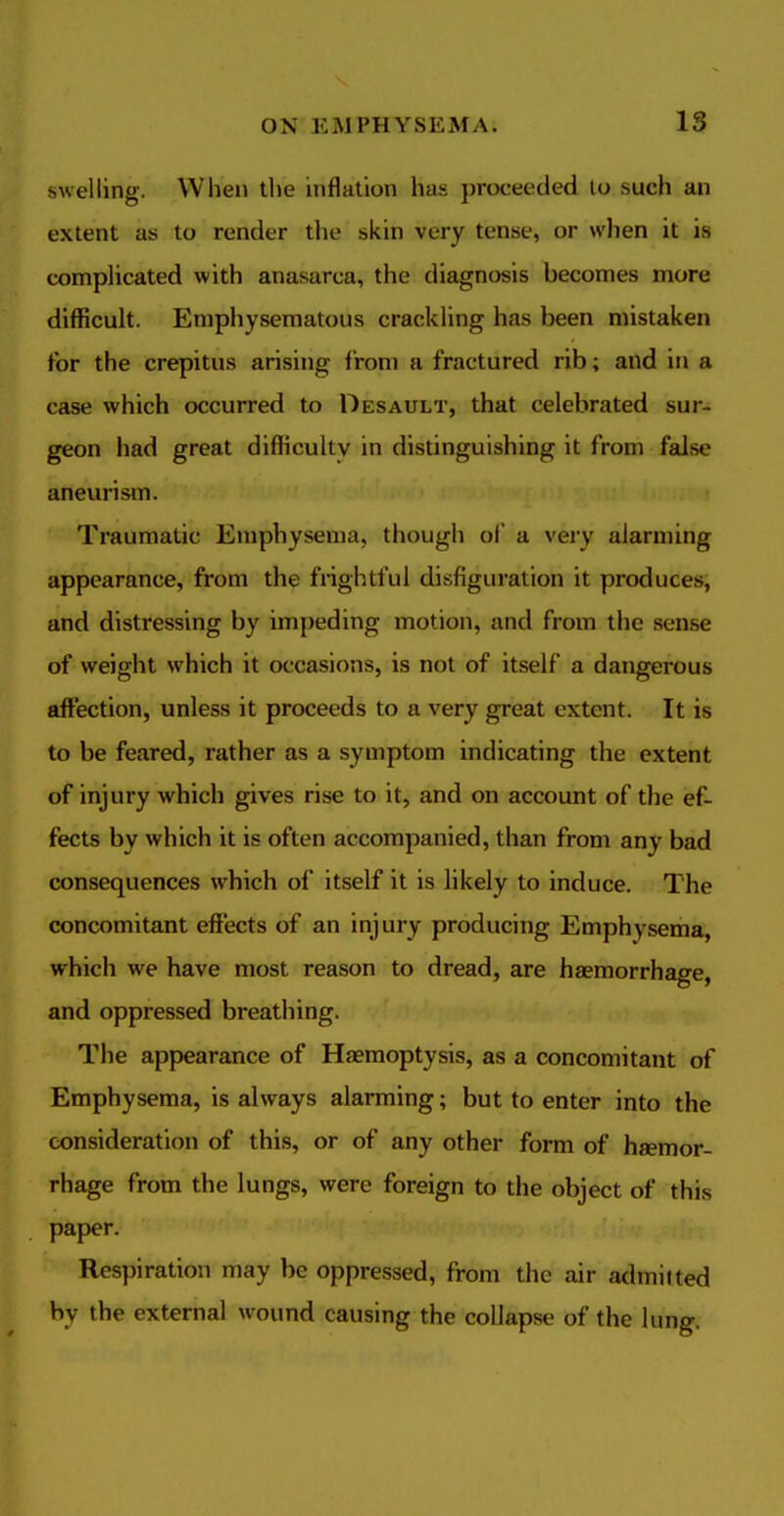 swelling. When the inflation has proceeded lo such an extent as to render the skin very tense, or when it is complicated with anasarca, the diagnosis becomes more difficult. Emphysematous crackling has been mistaken for the crepitus arishig from a fractured rib; and in a case which occurred to Desault, that celebrated sur- geon had great difficulty in distinguishing it from false aneurism. Traumatic Emphysema, though of a very alarming appearance, from the frightful disfiguration it produces, and distressing by im[)eding motion, and from the sense of weight which it occasions, is not of itself a dangerous affection, unless it proceeds to a very great extent. It is to be feared, rather as a symptom indicating the extent of injury which gives rise to it, and on account of the ef- fects by which it is often accompanied, than from any bad consequences which of itself it is likely to induce. The concomitant effects of an injury producing Emphysema, which we have most reason to dread, are haemorrhage, and oppressed breathing. The appearance of Haemoptysis, as a concomitant of Emphysema, is always alarming; but to enter into the consideration of this, or of any other form of haemor- rhage from the lungs, were foreign to the object of this paper. Respiration may be oppressed, from the air admitted by the external wound causing the collapse of the lung.