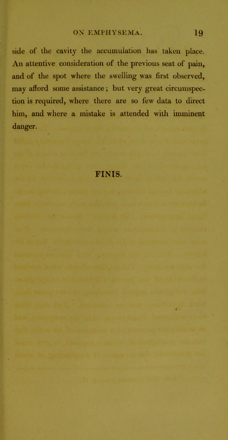 side of the cavity the accumulation has taken place. An attentive consideration of the previous seat of pain, and of the spot where the swelling was first observed, may afford some assistance; but very great circumspec- tion is required, where there are so few data to direct him, and where a mistake is attended with imminent danger. FINIS.
