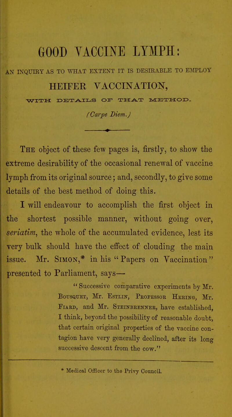 GOOD YACCINE LYMPH: AN INQUIKY AS TO WHAT EXTENT IT IS DESIRABLE TO EMPLOY HEIFER VACCINATION, WITH IDBTAIXjS of IvIETHOD. (Garpe Diem.) The object of these few pages is, firstly, to show the extreme desirability of the occasional renewal of vaccine lymph from its original source; and, secondly, to give some details of the best method of doing this. I will endeavour to accomplish the first object in the shortest possible manner, without going over, seriatim, the whole of the accumulated evidence, lest its very bulk should have the effect of clouding the main issue. Mr. Simon,* in his  Papers on Vaccination  presented to Parliament, says—  Successive comparative experiments by Mr. BousQTJET, Mr. EsxiiN, Pkopessor Heeing, Mr. FiARD, and Mr. Steinbeennee, hav^e established, I think, beyond the possibility of reasonable doubt, that certain original properties of the vaccine con- tagion have very generally declined, after its long successive descent from the cow. * Medical Officer to the Privy OounciL