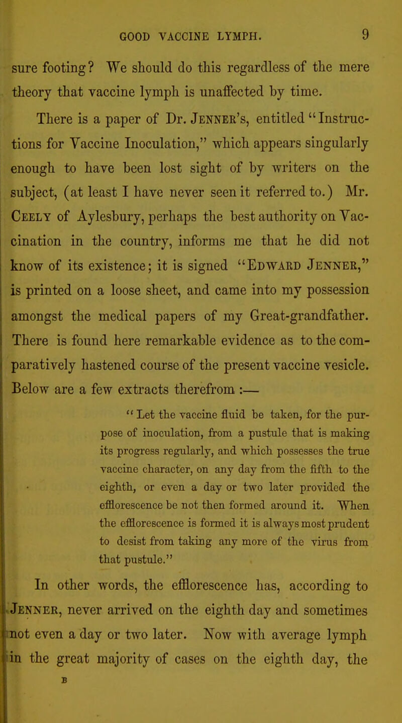 sure footing ? We should do this regardless of the mere theory that vaccine lymph is unaffected by time. There is a paper of Dr. Jenner's, entitled Instruc- tions for Vaccine Inoculation, which appears singularly enough to have been lost sight of by writers on the subject, (at least I have never seen it referred to.) Mr. Ceely of Aylesbury, perhaps the best authority on Yac- cination in the country, informs me that he did not know of its existence; it is signed Edward Jennee, is printed on a loose sheet, and came into my possession amongst the medical papers of my Great-grandfather. There is found here remarkable evidence as to the com- paratively hastened course of the present vaccine vesicle. Below are a few extracts therefrom :—  Let the vaccine fluid be taken, for the pur- pose of inoculation, from a pustule that is making its progress regularly, and -which possesses the true vaccine character, on any day from the fifth to the eighth, or even a day or two later provided the efflorescence be not then formed around it. When the efflorescence is formed it is always most pnident to desist from taking any more of the virus from that pustule. In other words, the efflorescence has, according to «Jenner, never arrived on the eighth day and sometimes tnot even a day or two later. Now with average lymph iin the great majority of cases on the eighth day, the