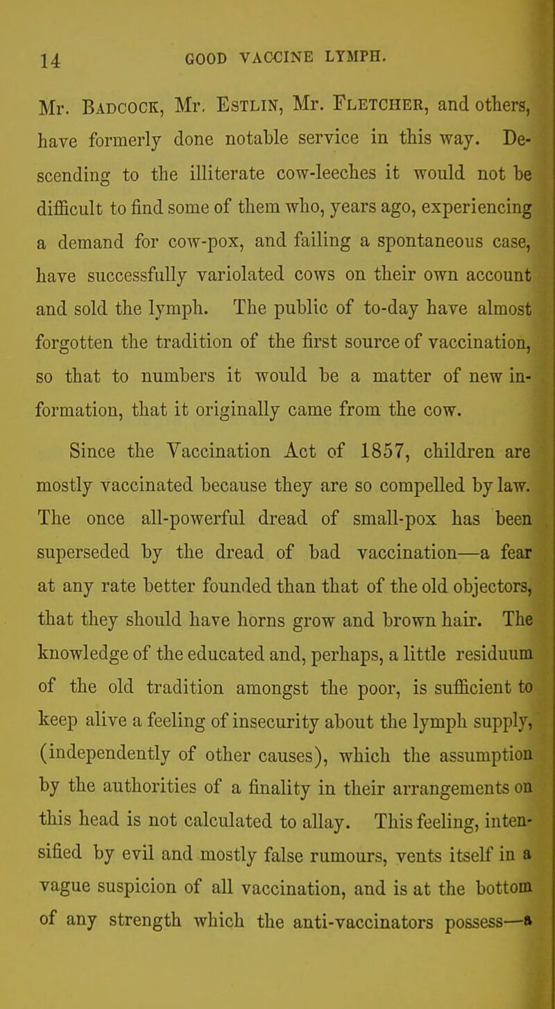 Mr. Badcock, Mr, Estlin, Mr. Fletcher, and others, have formerly done notable service in this way. De- scending to the illiterate cow-leeches it would not be difficult to find some of them who, years ago, experiencing a demand for cow-pox, and failing a spontaneous case, have successfully variolated cows on their own account and sold the lymph. The public of to-day have almost forgotten the tradition of the first source of vaccination, so that to numbers it would be a matter of new in- formation, that it originally came from the cow. Since the Vaccination Act of 1857, children are mostly vaccinated because they are so compelled by law. The once all-powerful dread of small-pox has been superseded by the dread of bad vaccination—a fear at any rate better founded than that of the old objectors, that they should have horns grow and brown hair. The knowledge of the educated and, perhaps, a little residuum of the old tradition amongst the poor, is sufficient to keep alive a feeling of insecurity about the lymph supply, (independently of other causes), which the assumption by the authorities of a finality in their arrangements on this head is not calculated to allay. This feeling, inten- sified by evil and mostly false rumours, vents itself in a vague suspicion of all vaccination, and is at the bottom of any strength which the anti-vaccinators possess—*