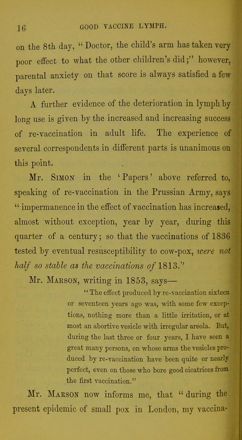 on the 8th day,  Doctor, the child's arm has taken very poor eiFect to what the other children's did; however, parental anxiety on that score is always satisfied a few days later. A further evidence of the deterioration in lymph by long use is given by the increased and increasing success of re-vaccination in adult life. The experience of several correspondents in difierent parts is unanimous on this point. Mr. Simon in the ' Papers' above referred to, speaking of re-vaccination in the Prussian Army, says  impermanence in the effect of vaccination has increased, almost without exception, year by year, during this quarter of a century; so that the vaccinations of 1836 tested by eventual resusceptibility to cow-pox, were not half so stable as the vaccinations (?/1813.'' Mr. Maeson, writing in 1853, says—  The effect produced byre-vaccination sixteen or seventeen years ago was, witli some few excep- tions, nothing more than a little irritation, or at most an abortive vesicle with irregular areola. But, during the last three or four years, I have seen a great many persons, on whose arms the vesicles pro- duced by re-vaccination have been quite or nearly perfect, even on those who bore good cicatrices from the first vaccination. Mr. Maeson now informs me, that  during the present epidemic of small pox in London, my vaccina-