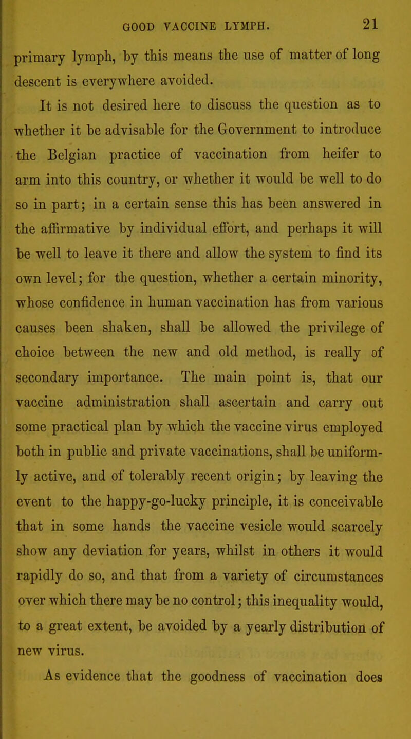 primary lymph, by this means the use of matter of long descent is everywhere avoided. It is not desired here to discuss the question as to ■whether it be advisable for the Government to introduce • the Belgian practice of vaccination from heifer to arm into this country, or whether it would be weU to do so in part; in a certain sense this has been answered in the affirmative by individual effort, and perhaps it will be well to leave it there and allow the system to find its own level; for the question, whether a certain minority, whose confidence in human vaccination has from various causes been shaken, shall be allowed the privilege of choice between the new and old method, is really of secondary importance. The main point is, that our vaccine administration shall ascertain and carry out some practical plan by which the vaccine virus employed both in public and private vaccinations, shall be uniform- ly active, and of tolerably recent origin; by leaving the event to the happy-go-lucky principle, it is conceivable that in some hands the vaccine vesicle would scarcely show any deviation for years, whilst in others it would rapidly do so, and that from a variety of circumstances over which there may be no control; this inequality would, to a great extent, be avoided by a yearly distribution of new virus. As evidence that the goodness of vaccination does