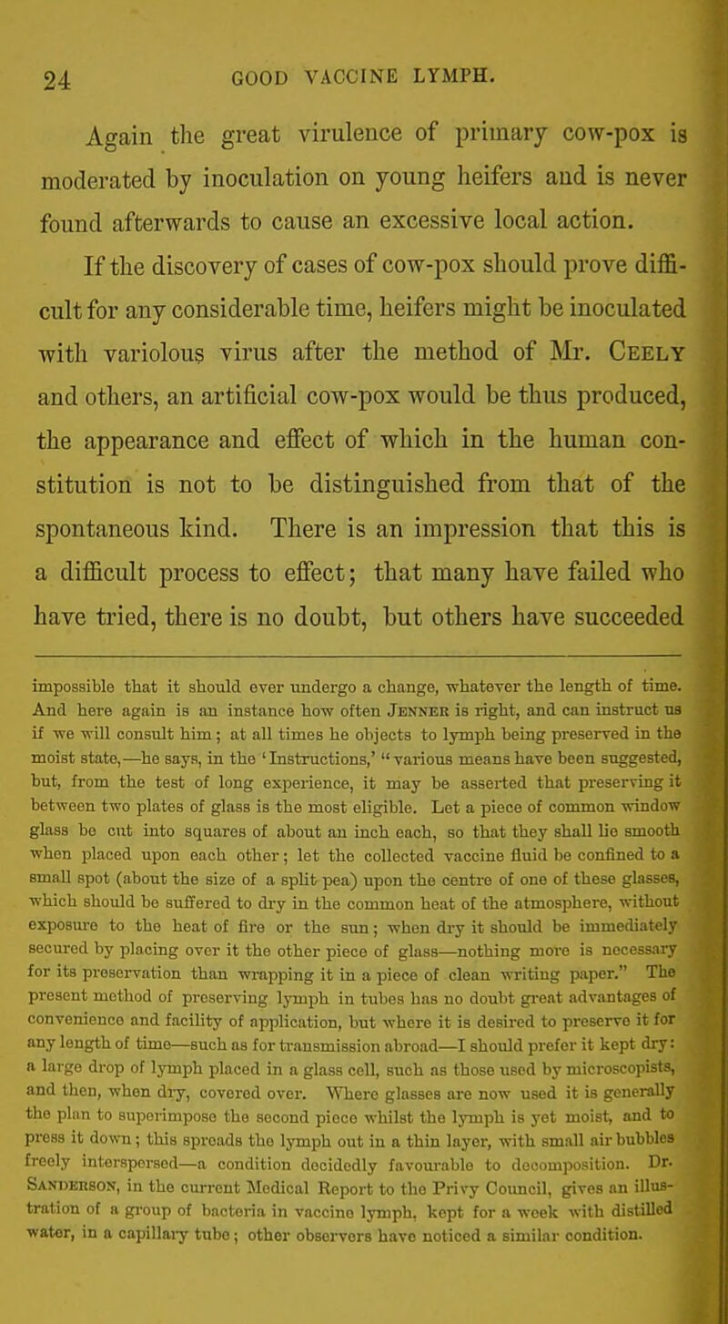 Again the great virulence of primary cow-pox is moderated by inoculation on young heifers and is never found afterwards to cause an excessive local action. If the discovery of cases of cow-pox should prove diffi- cult for any considerable time, heifers might be inoculated with variolous virus after the method of Mr. Ceely and others, an artificial cow-pox would be thus produced, the appearance and effect of which in the human con- stitution is not to be distinguished from that of the spontaneous kind. There is an impression that this is a difficult process to effect; that many have failed who have tried, there is no doubt, but others have succeeded imposgible that it should ever undergo a change, whatever the length of time. And here again is an instance how often Jenner is right, and can instruct na if we will consult him; at aU times he objects to lymph being preserved in the moist state,—he says, in the 'Instructions,' various means have been suggested, but, from the test of long experience, it may be asserted that preserving it between two plates of glass is the most eligible. Let a piece of common window glass be cut into squares of about an inch each, so that they shall lie smooth when placed upon each other; let the collected vaccine fluid be confined to a small spot (about the size of a split pea) upon the centre of one of these glasses, which should be suffered to di-y in the common heat of the atmosphere, without exposm-o to the heat of fire or the sun; when dry it should be immediately secured by placing over it the other piece of glass—nothing more is necessary for its preservation than wrapping it in a piece of clean writing paper. The present method of preserving lymph in tubes has no doubt great advantages of convenience and facihty of application, but where it is desired to preserve it for any length of time—such as for ti-ansmission abroad—I should prefer it kept dry: a large drop of lymph placed in a glass cell, such as those used by microscopist.-. and then, when diy, covered over. Where glasses are now used it is generally the plan to superimpose the second piece whilst the lymph is yet moist, and to press it down; this spreads the lymph out in a thin layer, with small air bubbles freely interspersed—a condition decidedly favourable to decomposition. Dr. Sanderson, in the current Medical Report to the Privy Council, gives an illus- tration of a gi-oup of bacteria in vaccine lymph, kept for a week with distilled water, in a capillai-y tube; other observers have noticed a similar condition.