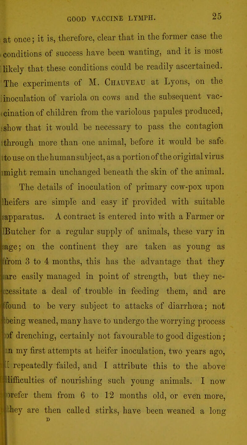 at once; it is, therefore, clear that in the former case the . conditions of success have been wanting, and it is most i likely that these conditions could be readily ascertained. The experiments of M. Chauveau at Lyons, on the i inoculation of variola on cows and the subsequent vac- tcinationof children from the variolous papules produced, >show that it would be necessary to pass the contagion '.through more than one animal, before it would be safe itouse on the human subject, as a portion of the original virus imight remain unchanged beneath the skin of the animal. The details of inoculation of primary cow-pox upon Iheifers are simple and easy if provided with suitable sapparatus. A contract is entered into with a Farmer or IButcher for a regular supply of animals, these vary in aage; on the continent they are taken as young as 'from 3 to 4 months, this has the advantage that they are easily managed in point of strength, but they ne- icessitate a deal of trouble in feeding them, and are found to be very subject to attacks of diarrhoea; not )being weaned, many have to undergo the worrying process of drenching, certainly not favourable to good digestion; m my first attempts at heifer inoculation, two years ago, B[ repeatedly failed, and I attribute this to the above ■iifficulties of nourishing such young animals. I now »refer them from 6 to 12 months old, or even more, Bihey are then called stirks, have been weaned a long