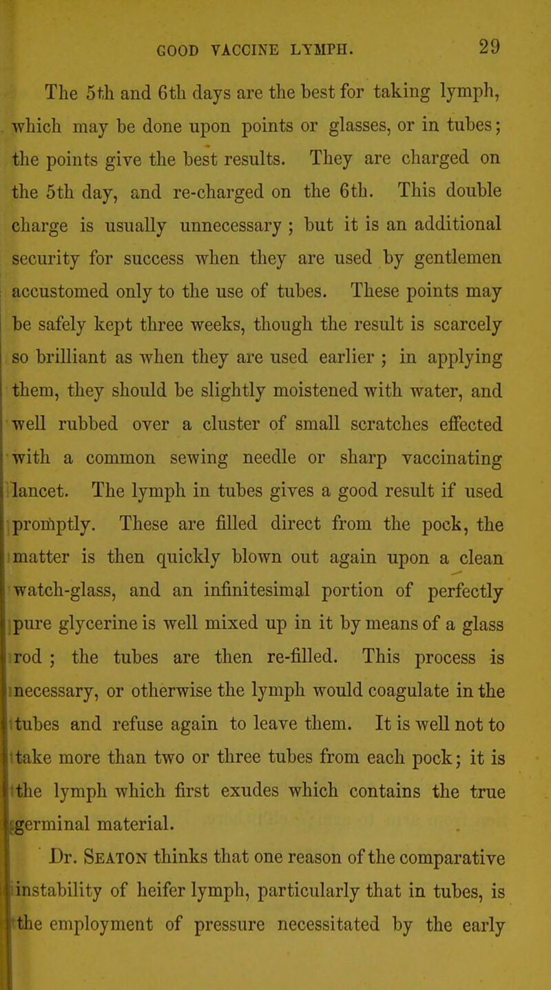 The 5tli and 6tli days are the best for taking lymph, which may be done upon points or glasses, or in tubes; the points give the best results. They are charged on the 5th day, and re-charged on the 6th. This double charge is usually unnecessary ; but it is an additional security for success when they are used by gentlemen accustomed only to the use of tubes. These points may be safely kept three weeks, though the result is scarcely so brilliant as when they are used earlier ; in applying them, they should be slightly moistened with water, and well rubbed over a cluster of small scratches effected with a common sewing needle or sharp vaccinating Tancet. The lymph in tubes gives a good result if used ]proiliptly. These are filled direct from the pock, the 1 matter is then quickly blown out again upon a clean watch-glass, and an infinitesimal portion of perfectly ipure glycerine is well mixed up in it by means of a glass irod ; the tubes are then re-filled. This process is mecessary, or otherwise the lymph would coagulate in the itubes and refuse again to leave them. It is well not to itake more than two or three tubes from each pock; it is tthe lymph which first exudes which contains the true ^germinal material. Dr. Seaton thinks that one reason of the comparative iinstability of heifer lymph, particularly that in tubes, is tthe employment of pressure necessitated by the early