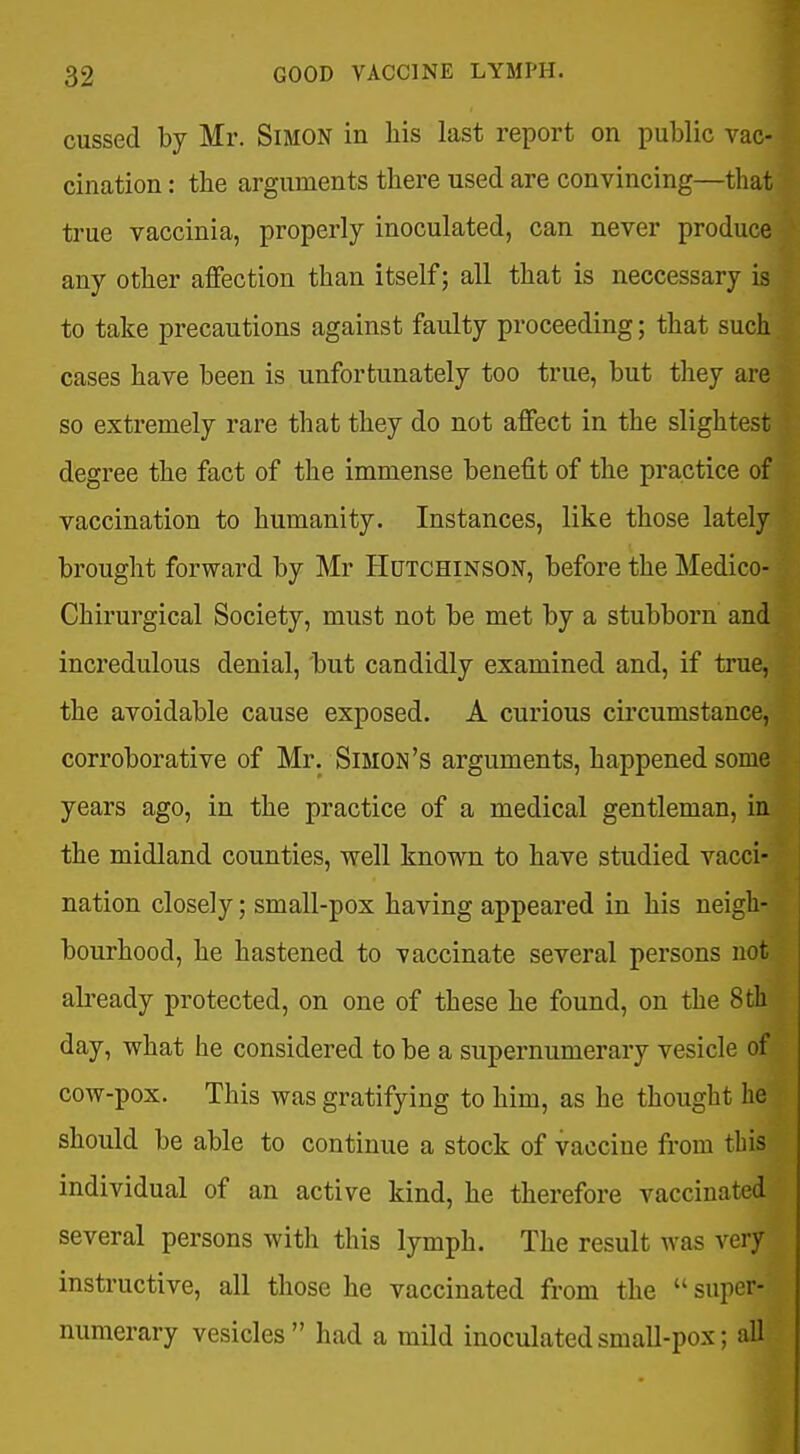 cussed by Mr. Simon in liis last report on public vac- cination : the arguments there used are convincing—that true vaccinia, properly inoculated, can never produce any other affection than itself; all that is neccessary is to take precautions against faulty proceeding; that such cases have been is unfortunately too true, but they are so extremely rare that they do not affect in the slightest degree the fact of the immense benefit of the practice of vaccination to humanity. Instances, like those lately brought forward by Mr Hutchinson, before the Medico- Chirurgical Society, must not be met by a stubborn and incredulous denial, 'but candidly examined and, if true, the avoidable cause exposed. A curious circumstance, corroborative of Mr. Simon's arguments, happened some years ago, in the practice of a medical gentleman, in the midland counties, well known to have studied vacci- nation closely; small-pox having appeared in his neigh- bourhood, he hastened to vaccinate several persons not already protected, on one of these he found, on the 8th day, what he considered to be a supernumerary vesicle of cow-pox. This was gratifying to him, as he thought he should be able to continue a stock of vaccine from this individual of an active kind, he therefore vaccinated several persons with this lymph. The result was very instructive, all those he vaccinated from the  super- numerary vesicles had a mild inoculated small-pox; all