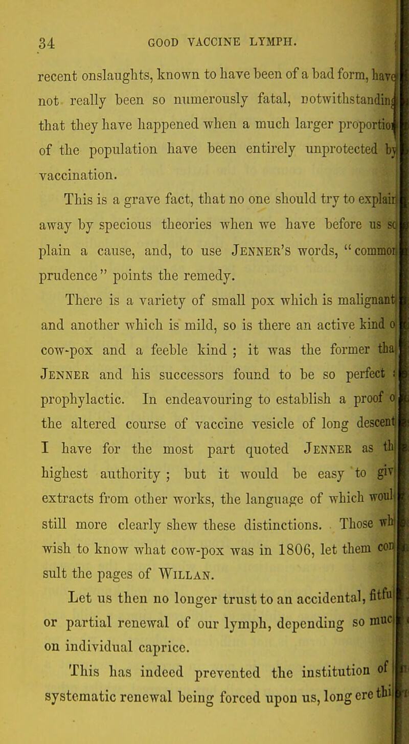 recent onslanglits, known to have been of a bad form, not really been so numerously fatal, notwithstandin that they have happened when a much larger proportio of the population have been entirely unprotected b} vaccination. This is a grave fact, that no one should try to explai: away by specious theories when we have before us plain a cause, and, to use Jenner's words, commoi prudence  points the remedy. There is a variety of small pox which is mahgnant and another which is mild, so is there an active kind o cow-pox and a feeble kind ; it was the former tha Jenner and his successors found to be so perfect i prophylactic. In endeavouring to establish a proof o the altered course of vaccine vesicle of long desc^' I have for the most part quoted Jenner as th highest authority ; but it would be easy to ^ extracts from other works, the language of which wouli still more clearly shew these distinctions. Those w ■wish to know what cow-pox was in 1806, let them cO suit the pages of Willan. Let us then no longer trust to an accidental, fitful or partial renewal of our lymph, depending so nine on individual caprice. This has indeed prevented the institution of systematic renewal being forced upon us, long ere thi