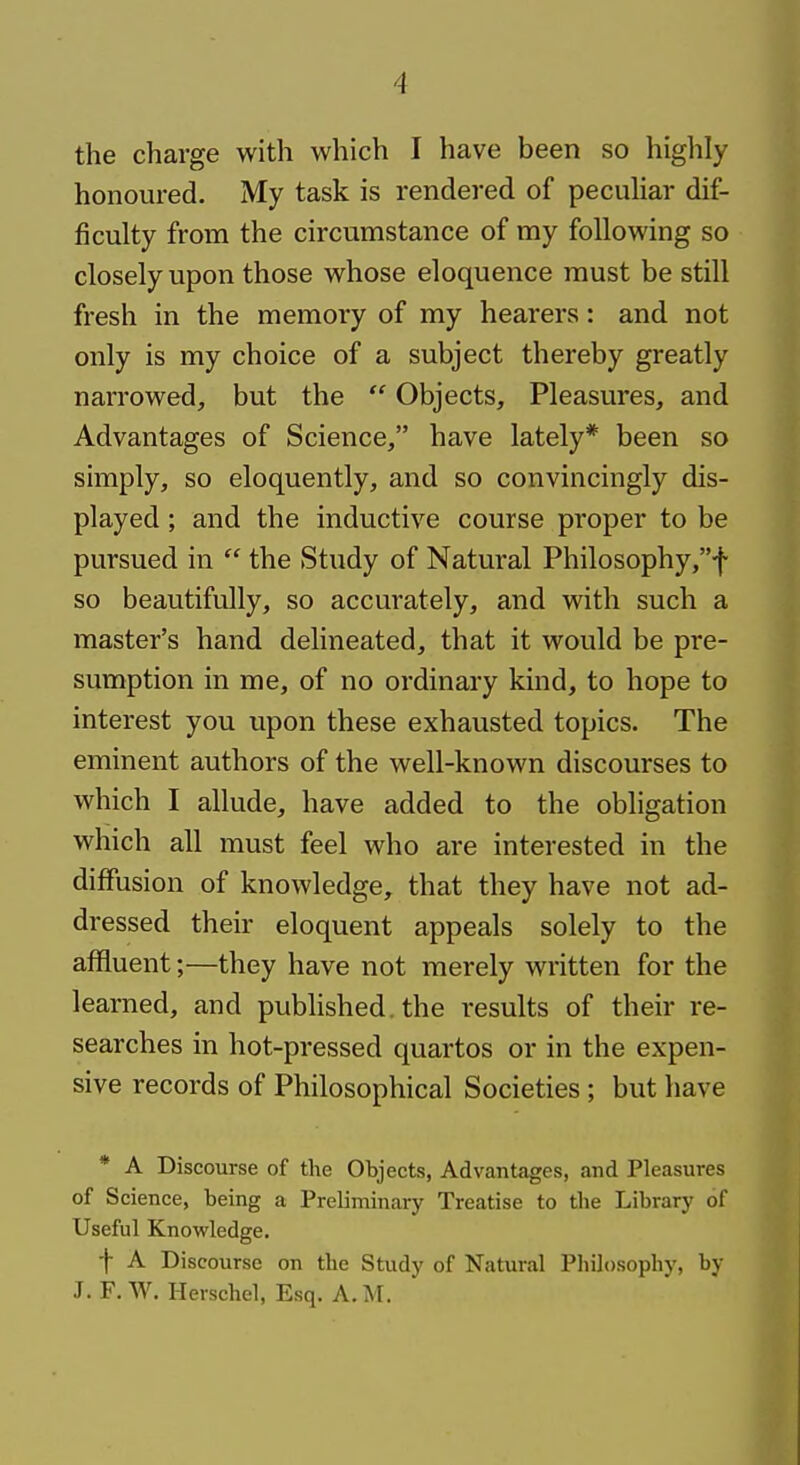 the charge with which I have been so highly honoured. My task is rendered of peculiar dif- ficulty from the circumstance of my following so closely upon those whose eloquence must be still fresh in the memory of my hearers: and not only is my choice of a subject thereby greatly narrowed, but the  Objects, Pleasures, and Advantages of Science, have lately* been so simply, so eloquently, and so convincingly dis- played ; and the inductive course proper to be pursued in  the Study of Natural Philosophy,f so beautifully, so accurately, and with such a master's hand delineated, that it would be pre- sumption in me, of no ordinary kind, to hope to interest you upon these exhausted topics. The eminent authors of the well-known discourses to which I allude, have added to the obligation which all must feel who are interested in the diffusion of knowledge, that they have not ad- dressed their eloquent appeals solely to the affluent;—they have not merely written for the learned, and published, the results of their re- searches in hot-pressed quartos or in the expen- sive records of Philosophical Societies; but have * A Discourse of the Objects, Advantages, and Pleasures of Science, being a Preliminary Treatise to the Library of Useful Knowledge. ■\ A Discourse on the Study of Natural Philosophy, by J. F. W. Herschel, Esq. A.M.