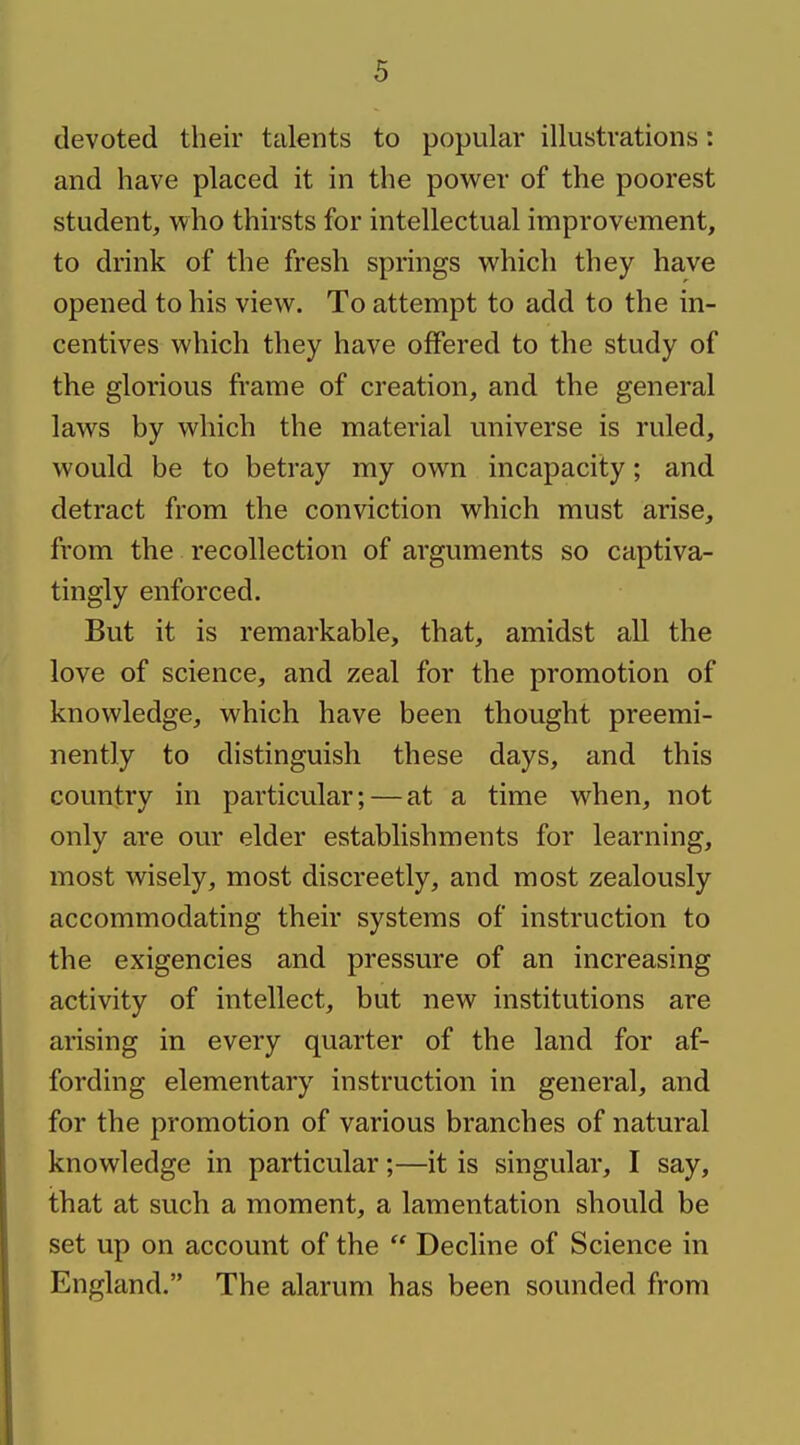 devoted their talents to popular illustrations: and have placed it in the power of the poorest student, who thirsts for intellectual improvement, to drink of the fresh springs which they have opened to his view. To attempt to add to the in- centives which they have offered to the study of the glorious frame of creation, and the general laws by which the material universe is ruled, would be to betray my own incapacity; and detract from the conviction which must arise, from the recollection of arguments so captiva- tingly enforced. But it is remarkable, that, amidst all the love of science, and zeal for the promotion of knowledge, which have been thought preemi- nently to distinguish these days, and this country in particular; — at a time when, not only are our elder establishments for learning, most wisely, most discreetly, and most zealously accommodating their systems of instruction to the exigencies and pressure of an increasing activity of intellect, but new institutions are arising in every quarter of the land for af- fording elementary instruction in general, and for the promotion of various branches of natural knowledge in particular;—it is singular, I say, that at such a moment, a lamentation should be set up on account of the  Decline of Science in England. The alarum has been sounded from