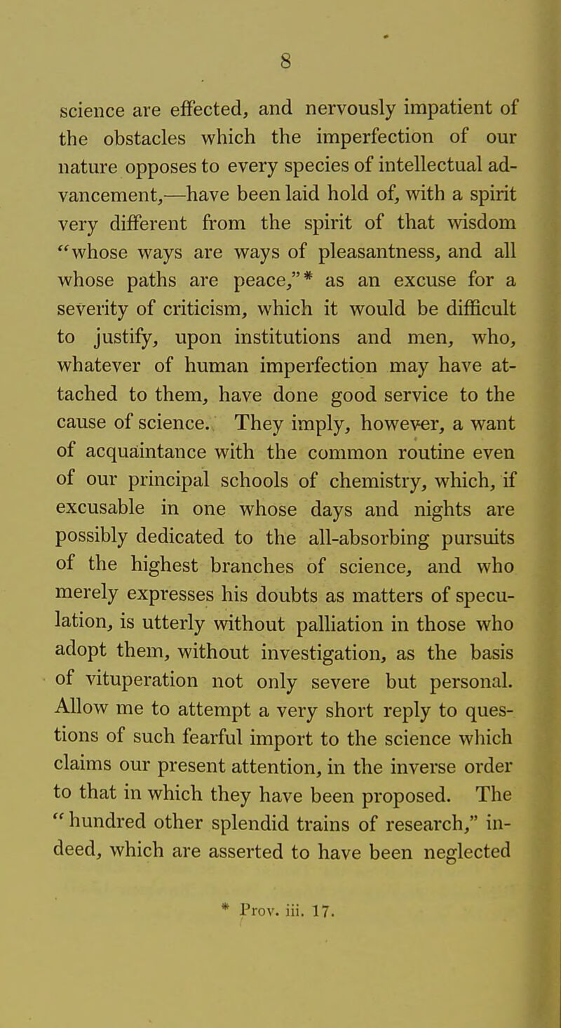 science are effected, and nervously impatient of the obstacles which the imperfection of our nature opposes to every species of intellectual ad- vancement,—have been laid hold of, with a spirit very different from the spirit of that wisdom whose ways are ways of pleasantness, and all whose paths are peace,* as an excuse for a severity of criticism, which it would be difficult to justify, upon institutions and men, who, whatever of human imperfection may have at- tached to them, have done good service to the cause of science. They imply, however, a want of acquaintance with the common routine even of our principal schools of chemistry, which, if excusable in one whose days and nights are possibly dedicated to the all-absorbing pursuits of the highest branches of science, and who merely expresses his doubts as matters of specu- lation, is utterly without paUiation in those who adopt them, without investigation, as the basis of vituperation not only severe but personal. Allow me to attempt a very short reply to ques- tions of such fearful import to the science which claims our present attention, in the inverse order to that in which they have been proposed. The hundred other splendid trains of research, in- deed, which are asserted to have been neglected * Prov. iii. 17.