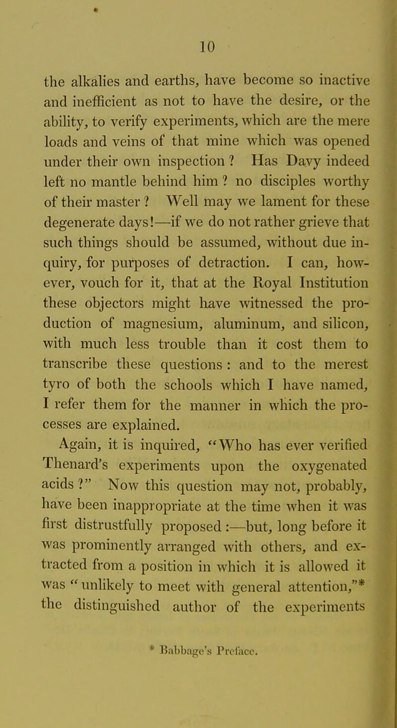 the alkalies and earths, have become so inactive and inefficient as not to have the desire, or the ability, to verify experiments, which are the mere loads and veins of that mine which was opened under their own inspection ? Has Davy indeed left no mantle behind him ? no disciples worthy of their master ? Well may we lament for these degenerate days!—if we do not rather grieve that such things should be assumed, without due in- quiry, for purposes of detraction. I can, how- ever, vouch for it, that at the Royal Institution these objectors might have witnessed the pro- duction of magnesium, aluminum, and silicon, with much less trouble than it cost them to transcribe these questions : and to the merest tyro of both the schools which I have named, I refer them for the manner in which the pro- cesses are explained. Again, it is inquired, Who has ever verified Thenard's experiments upon the oxygenated acids ? Now this question may not, probably, have been inappropriate at the time when it was first distrustfully proposed :—but, long before it was prominently arranged with others, and ex- tracted from a position in which it is allowed it was unlikely to meet with general attention,* the distinguished author of the experiments * Babbage's Prelacc.