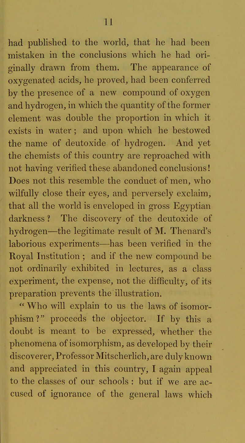 had published to the world, that he had been mistaken in the conclusions which he had ori- ginally drawn from them. The appearance of oxygenated acids, he proved, had been conferred by the presence of a new compound of oxygen and hydrogen, in which the quantity of the former element was double the proportion in which it exists in water; and upon which he bestowed the name of deutoxide of hydrogen. And yet the chemists of this country are reproached with not having verified these abandoned conclusions! Does not this resemble the conduct of men, who wilfully close their eyes, and perversely exclaim, that all the world is enveloped in gross Egyptian darkness ? The discovery of the deutoxide of hydrogen—the legitimate result of M. Thenard's laborious experiments—has been verified in the Royal Institution ; and if the new compound be not ordinarily exhibited in lectures, as a class experiment, the expense, not the difficulty, of its preparation prevents the illustration. Who will explain to us the laws of isomor- phism? proceeds the objector. If by this a doubt is meant to be expressed, whether the phenomena of isomorphism, as developed by their discoverer. Professor Mitscherlich, are duly known and appreciated in this country, I again appeal to the classes of our schools : but if we are ac- cused of ignorance of the general laws wliich