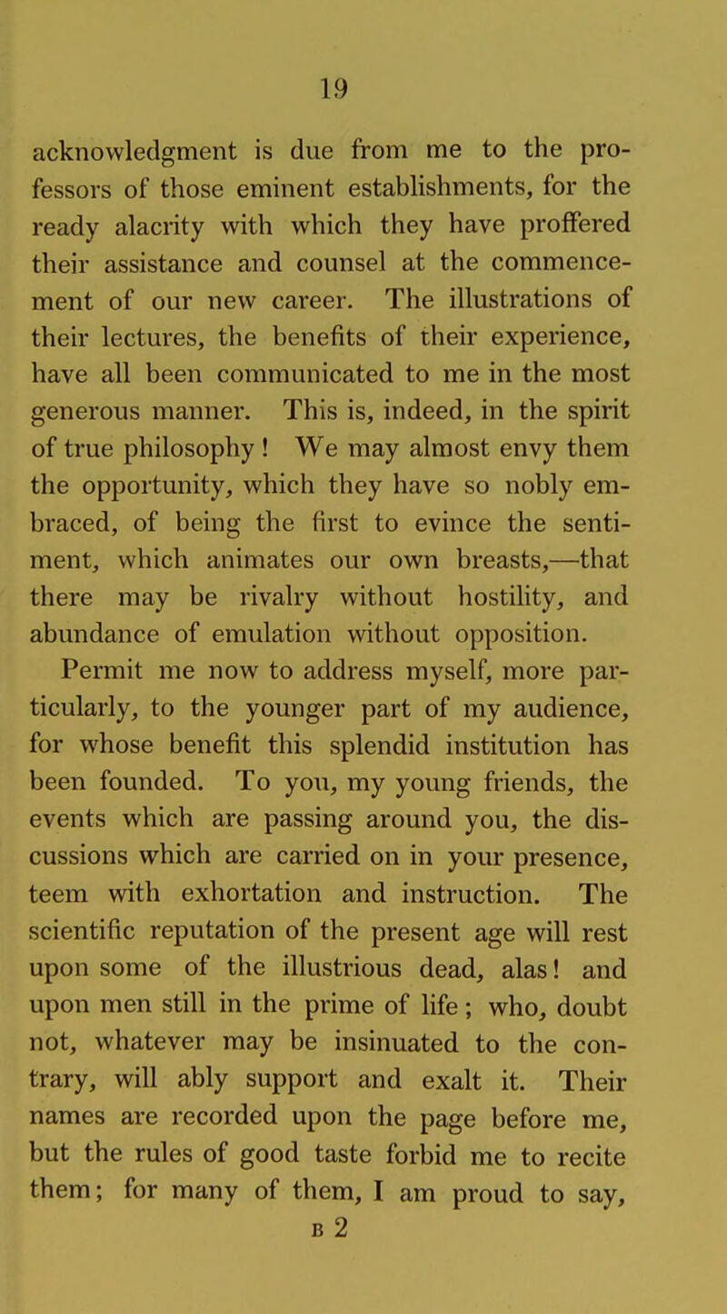 acknowledgment is due from me to the pro- fessors of those eminent estabUshments, for the ready alacrity with which they have proffered their assistance and counsel at the commence- ment of our new career. The illustrations of their lectures, the benefits of their experience, have all been communicated to me in the most generous manner. This is, indeed, in the spirit of true philosophy ! We may almost envy them the opportunity, which they have so nobly em- braced, of being the first to evince the senti- ment, which animates our own breasts,—that there may be rivalry without hostility, and abundance of emulation without opposition. Permit me now to address myself, more par- ticularly, to the younger part of my audience, for whose benefit this splendid institution has been founded. To you, my young friends, the events which are passing around you, the dis- cussions which are carried on in your presence, teem with exhortation and instruction. The scientific reputation of the present age will rest upon some of the illustrious dead, alas! and upon men still in the prime of life; who, doubt not, whatever may be insinuated to the con- trary, will ably support and exalt it. Their names are recorded upon the page before me, but the rules of good taste forbid me to recite them; for many of them, I am proud to say, B 2