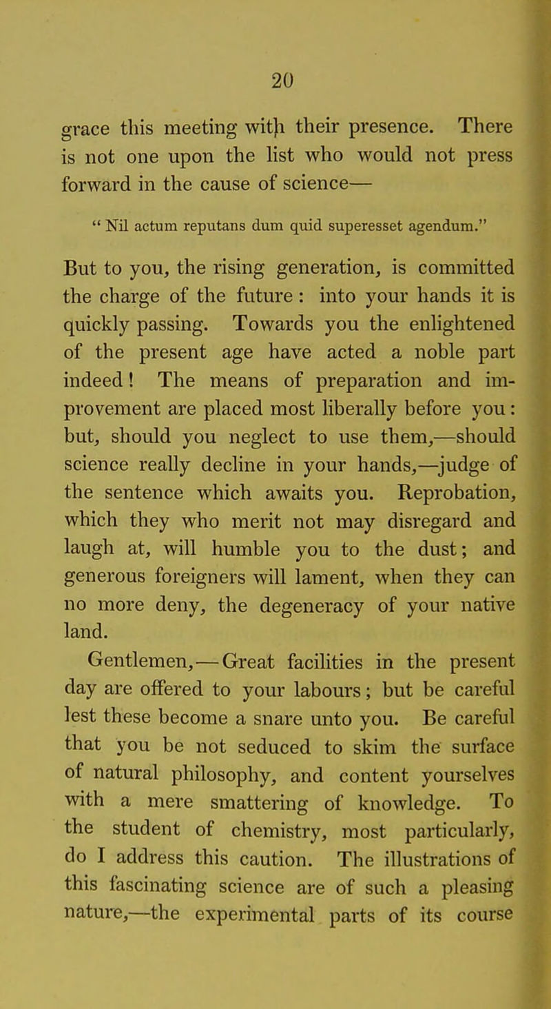 grace this meeting wit)i their presence. There is not one upon the list who would not press forward in the cause of science—  Nil actum reputans dum quid superesset agendum. But to you, the rising generation, is committed the charge of the future : into your hands it is quickly passing. Towards you the enlightened of the present age have acted a noble part indeed! The means of preparation and im- provement are placed most liberally before you: but, should you neglect to use them,—should science really decline in your hands,—^judge of the sentence which awaits you. Reprobation, which they who merit not may disregard and laugh at, will humble you to the dust; and generous foreigners will lament, when they can no more deny, the degeneracy of your native land. Gentlemen, — Great facilities in the present day are offered to your labours; but be careful lest these become a snare unto you. Be careful that you be not seduced to skim the surface of natural philosophy, and content yourselves with a mere smattering of knowledge. To the student of chemistry, most particularly, do I address this caution. The illustrations of this fascinating science are of such a pleasing nature,—the experimental parts of its course