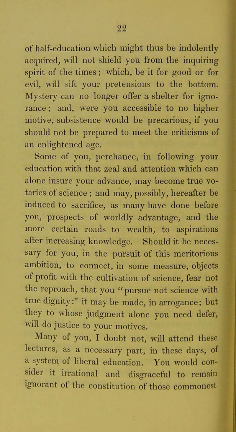 of half-education which might thus be indolently acquired, will not shield you from the inquiring spirit of the times ; which, be it for good or for evil, will sift your pretensions to the bottom. Mystery can no longer offer a shelter for igno- rance ; and, were you accessible to no higher motive, subsistence would be precarious, if you should not be prepared to meet the criticisms of an enlightened age. Some of you, perchance, in following your education with that zeal and attention which can alone insure your advance, may become true vo- taries of science; and may, possibly, hereafter be induced to sacrifice, as many have done before you, prospects of worldly advantage, and the more certain roads to wealth, to aspirations after increasing knowledge. Should it be neces- sary for you, in the pursuit of this meritorious ambition, to connect, in some measure, objects of profit with the cultivation of science, fear not the reproach, that you pursue not science with true dignity: it may be made, in arrogance; but they to whose judgment alone you need defer, will do justice to your motives. Many of you, I doubt not, will attend these lectures, as a necessary part, in these days, of a system of liberal education. You would con- sider it irrational and disgi-aceful to remain Ignorant of the constitution of those commonest I
