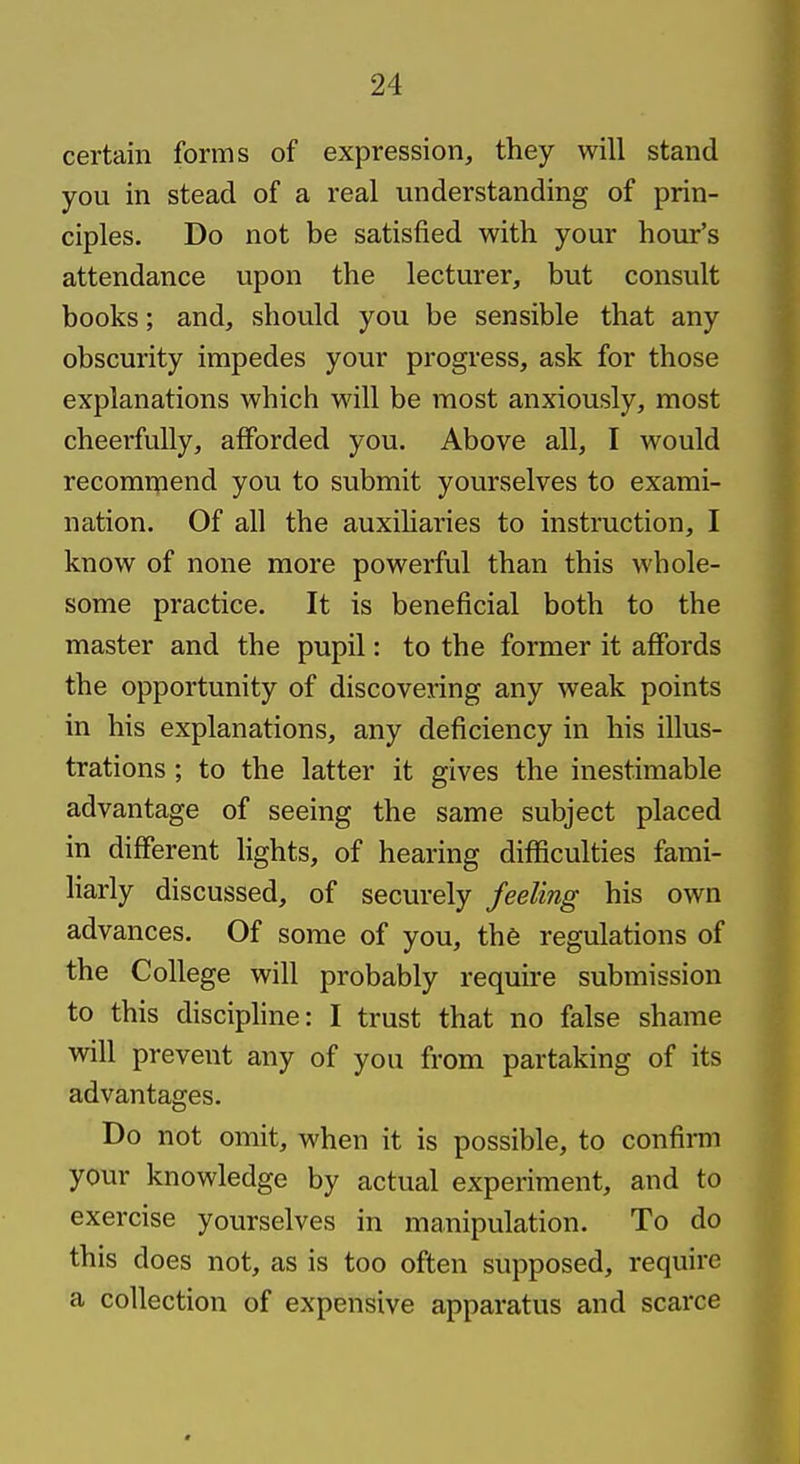 certain forms of expression, they will stand you in stead of a real understanding of prin- ciples. Do not be satisfied with your hour's attendance upon the lecturer, but consult books; and, should you be sensible that any obscurity impedes your progress, ask for those explanations which will be most anxiously, most cheerfully, afforded you. Above all, I would recommend you to submit yourselves to exami- nation. Of all the auxiliaries to instruction, I know of none more powerful than this whole- some practice. It is beneficial both to the master and the pupil: to the former it affords the opportunity of discovering any weak points in his explanations, any deficiency in his illus- trations ; to the latter it gives the inestimable advantage of seeing the same subject placed in different lights, of hearing difficulties fami- liarly discussed, of securely feeling his own advances. Of some of you, the regulations of the College will probably require submission to this disciphne: I trust that no false shame will prevent any of you from partaking of its advantages. Do not omit, when it is possible, to confirm your knowledge by actual experiment, and to exercise yourselves in manipulation. To do this does not, as is too often supposed, require a collection of expensive apparatus and scarce