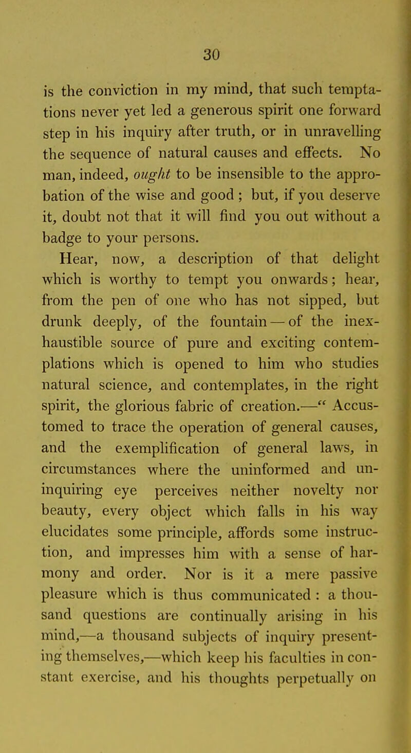 is the conviction in my mind, that such tempta- tions never yet led a generous spirit one forward step in his inquiry after truth, or in unravelling the sequence of natural causes and effects. No man, indeed, ought to be insensible to the appro- bation of the wise and good ; but, if you deserve it, doubt not that it will find you out without a badge to your persons. Hear, now, a description of that delight which is worthy to tempt you onwards; hear, from the pen of one who has not sipped, but drunk deeply, of the fountain — of the inex- haustible source of pure and exciting contem- plations which is opened to him who studies natural science, and contemplates, in the right spirit, the glorious fabric of creation.— Accus- tomed to trace the operation of general causes, and the exemplification of general law^s, in circumstances where the uninformed and un- inquiring eye perceives neither novelty nor beauty, every object which falls in his way elucidates some principle, affords some instruc- tion, and impresses him with a sense of har- mony and order. Nor is it a mere passive pleasure which is thus communicated : a thou- sand questions are continually arising in his mind,—a thousand subjects of inquiry present- ing themselves,—which keep his faculties in con- stant exercise, and his thoughts perpetually on