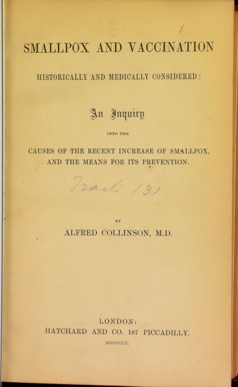/ SMALLPOX AND VACCINATION HISTORICALLY AND MEDICALLY CONSIDERED : INTO THE CAUSES OF THE RECENT INCREASE OF SMALLPOX, AND THE MEANS FOR ITS PREVENTION. BY ALFRED COLLINSON, M.D. LONDON: HATCHARD AND CO. 187 PICCADILLY. MDCCCLX.