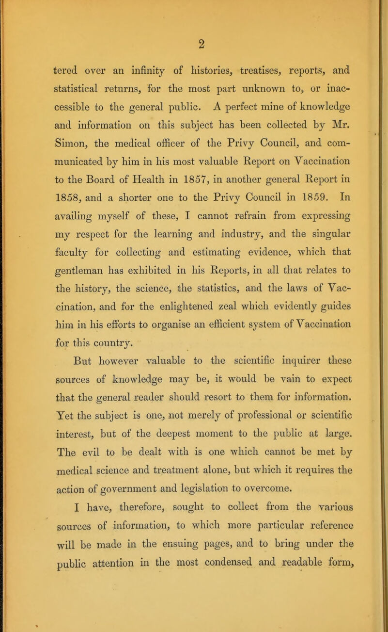 tered over an infinity of histories, treatises, reports, and statistical returns, for the most part unknown to, or inac- cessible to the general public. A perfect mine of knowledge and information on this subject has been collected by Mr. Simon, the medical officer of the Privy Council, and com- municated by him in his most valuable Report on Vaccination to the Board of Health in 1857, in another general Report in 1858, and a shorter one to the Privy Council in 1859. In availing myself of these, I cannot refrain from expressing my respect for the learning and industry, and the singular faculty for collecting and estimating evidence, which that gentleman has exhibited in his Reports, in all that relates to the history, the science, the statistics, and the laws of Vac- cination, and for the enlightened zeal which evidently guides him in his efforts to organise an efficient system of Vaccination for this country. But however valuable to the scientific inquirer these sources of knowledge may be, it would be vain to expect that the general reader should resort to them for information. Yet the subject is one, not merely of professional or scientific interest, but of the deepest moment to the public at large. The evil to be dealt with is one which cannot be met by medical science and treatment alone, but which it requires the action of government and legislation to overcome. I have, therefore, sought to collect from the various sources of information, to which more particular reference will be made in the ensuing pages, and to bring under the public attention in the most condensed and readable form.