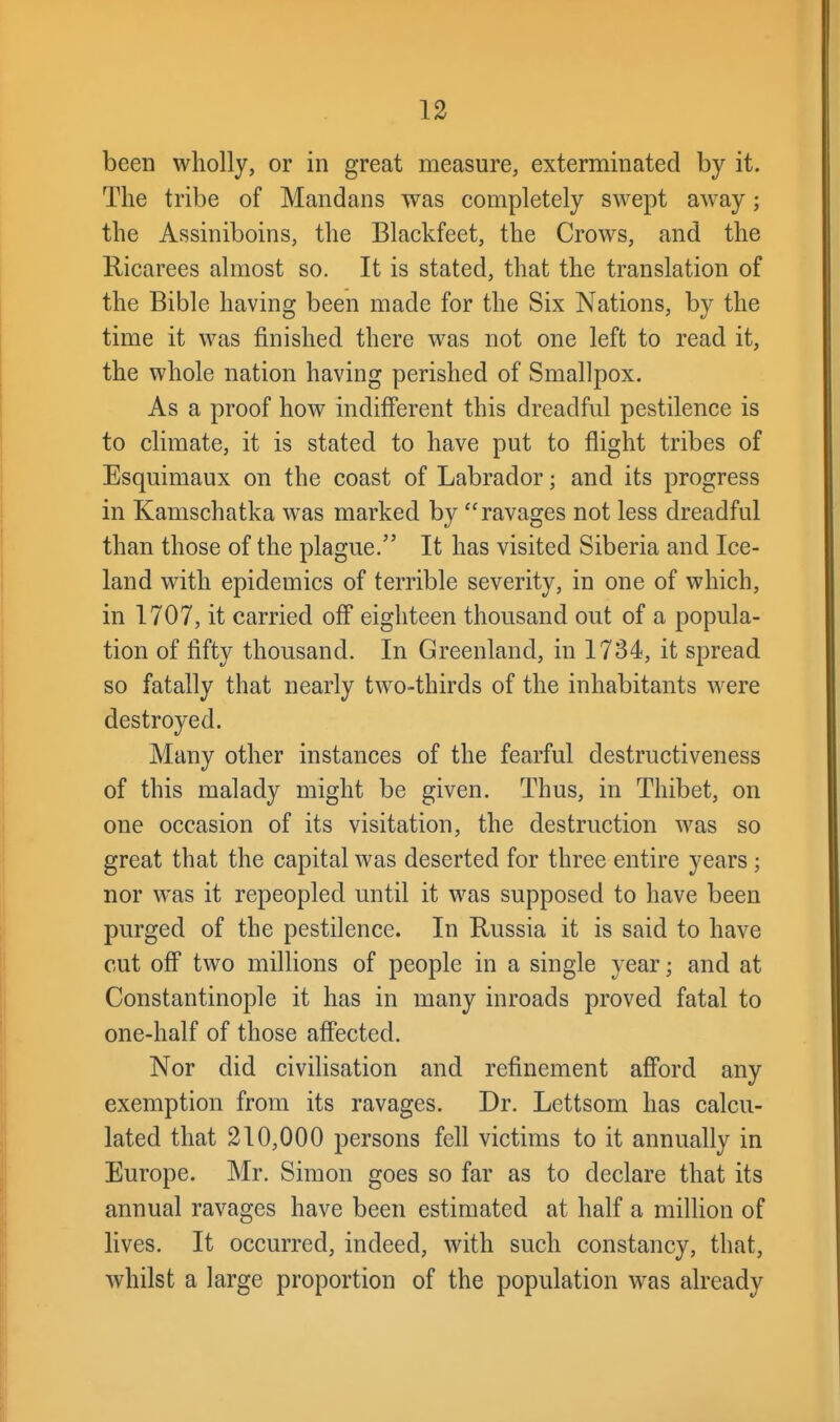 been wholly, or in great measure, exterminated by it. The tribe of Mandans was completely swept away; the Assiniboins, the Blackfeet, the Crows, and the Ricarees almost so. It is stated, that the translation of the Bible having been made for the Six Nations, by the time it was finished there was not one left to read it, the whole nation having perished of Smallpox. As a proof how indifferent this dreadful pestilence is to climate, it is stated to have put to flight tribes of Esquimaux on the coast of Labrador; and its progress in Kamschatka w^as marked by ravages not less dreadful than those of the plague. It has visited Siberia and Ice- land with epidemics of terrible severity, in one of which, in 1707, it carried off eighteen thousand out of a popula- tion of fifty thousand. In Greenland, in 1734, it spread so fatally that nearly two-thirds of the inhabitants were destroyed. Many other instances of the fearful destructiveness of this malady might be given. Thus, in Thibet, on one occasion of its visitation, the destruction was so great that the capital was deserted for three entire years ; nor was it repeopled until it was supposed to have been purged of the pestilence. In Russia it is said to have cut off two millions of people in a single year; and at Constantinople it has in many inroads proved fatal to one-half of those affected. Nor did civilisation and refinement afford any exemption from its ravages. Dr. Lettsom has calcu- lated that 210,000 persons fell victims to it annually in Europe. Mr. Simon goes so far as to declare that its annual ravages have been estimated at half a million of lives. It occurred, indeed, with such constancy, that, whilst a large proportion of the population was already