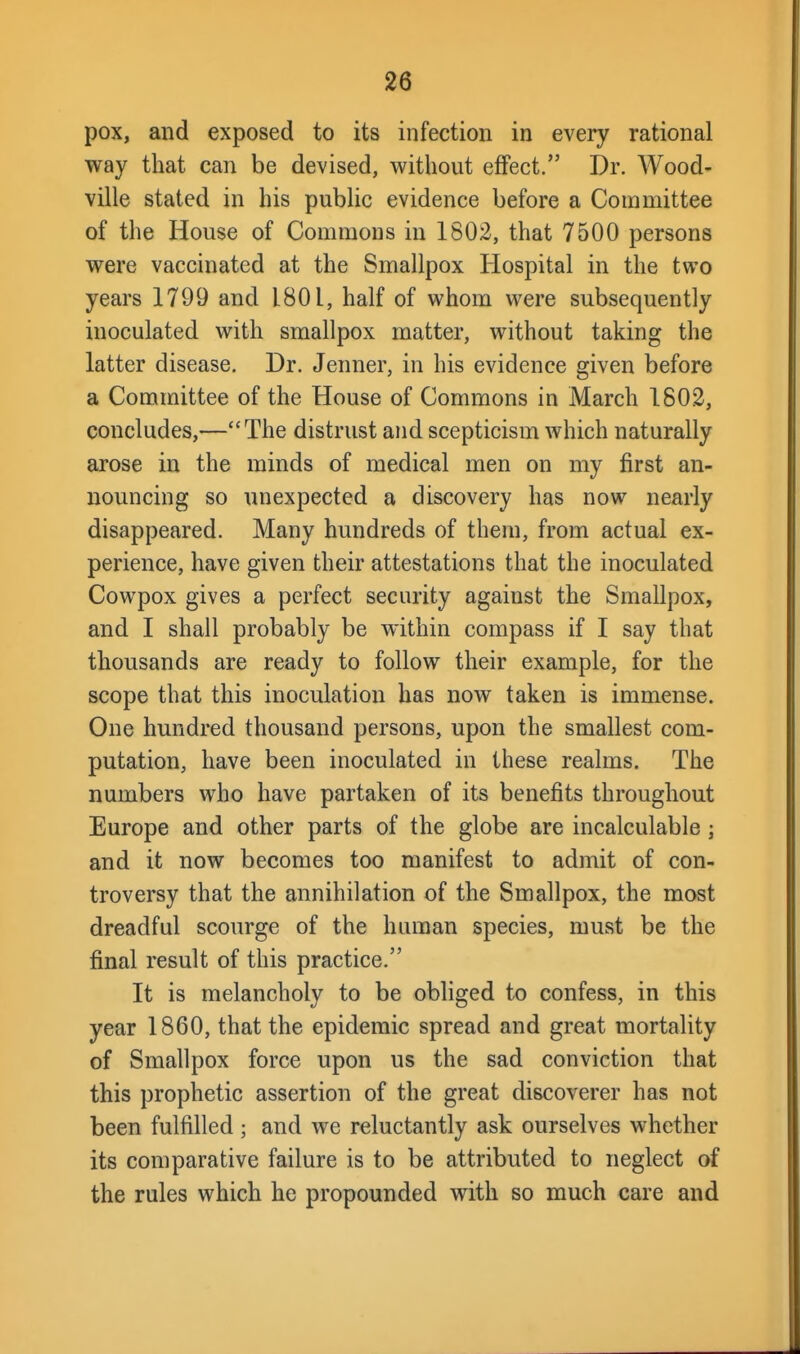 pox, and exposed to its infection in every rational way that can be devised, without effect. Dr. Wood- ville stated in his pubUc evidence before a Committee of the House of Commons in 1802, that 7500 persons were vaccinated at the Smallpox Hospital in the two years 1799 and 1801, half of whom were subsequently inoculated with smallpox matter, without taking the latter disease. Dr. Jenner, in his evidence given before a Committee of the House of Commons in March 1802, concludes,—The distrust and scepticism which naturally arose in the minds of medical men on my first an- nouncing so unexpected a discovery has now nearly disappeared. Many hundreds of them, from actual ex- perience, have given their attestations that the inoculated Cowpox gives a perfect security against the Smallpox, and I shall probably be within compass if I say that thousands are ready to follow their example, for the scope that this inoculation has now taken is immense. One hundred thousand persons, upon the smallest com- putation, have been inoculated in these realms. The numbers who have partaken of its benefits throughout Europe and other parts of the globe are incalculable ; and it now becomes too manifest to admit of con- troversy that the annihilation of the Smallpox, the most dreadful scourge of the human species, must be the final result of this practice. It is melancholy to be obliged to confess, in this year 1860, that the epidemic spread and great mortality of Smallpox force upon us the sad conviction that this prophetic assertion of the great discoverer has not been fulfilled ; and we reluctantly ask ourselves whether its comparative failure is to be attributed to neglect of the rules which he propounded with so much care and