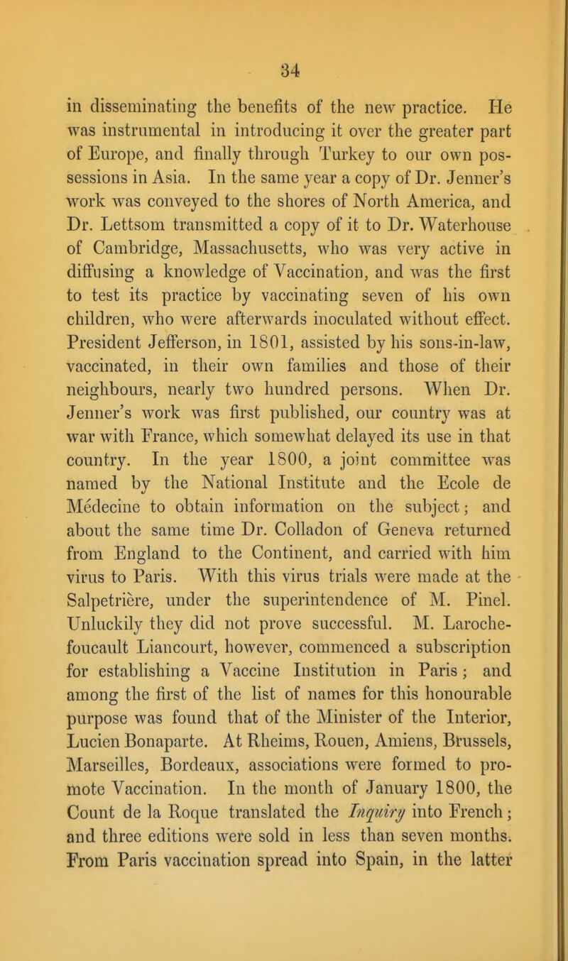 in disseminating the benefits of the new practice. He was instrumental in introducing it over the greater part of Europe, and finally through Turkey to our own pos- sessions in Asia. In the same year a copy of Dr. Jenner's work was conveyed to the shores of North America, and Dr. Lettsom transmitted a copy of it to Dr. Waterhouse of Cambridge, Massachusetts, who was very active in diffusing a knowledge of Vaccination, and was the first to test its practice by vaccinating seven of his own children, who were afterwards inoculated without effect. President Jefferson, in 1801, assisted by his sons-in-law, vaccinated, in their own families and those of their neighbours, nearly two hundred persons. When Dr. Jenner's work was first published, our country was at war with France, which somewhat delayed its use in that country. In the year 1800, a joint committee was named by the National Institute and the Ecole de Medecine to obtain information on the subject; and about the same time Dr. Colladon of Geneva returned from England to the Continent, and carried with him virus to Paris. With this virus trials were made at the - Salpetriere, under the superintendence of M. Pinel. Unluckily they did not prove successful. M. Laroche- foucault Liancourt, however, commenced a subscription for establishing a Vaccine Institution in Paris; and among the first of the list of names for this honourable purpose was found that of the Minister of the Interior, Lucien Bonaparte. At Rheims, Rouen, Amiens, Brussels, Marseilles, Bordeaux, associations were formed to pro- mote Vaccination. In the month of January 1800, the Count de la Roque translated the Inquiry into French; and three editions were sold in less than seven months. From Paris vaccination spread into Spain, in the latter