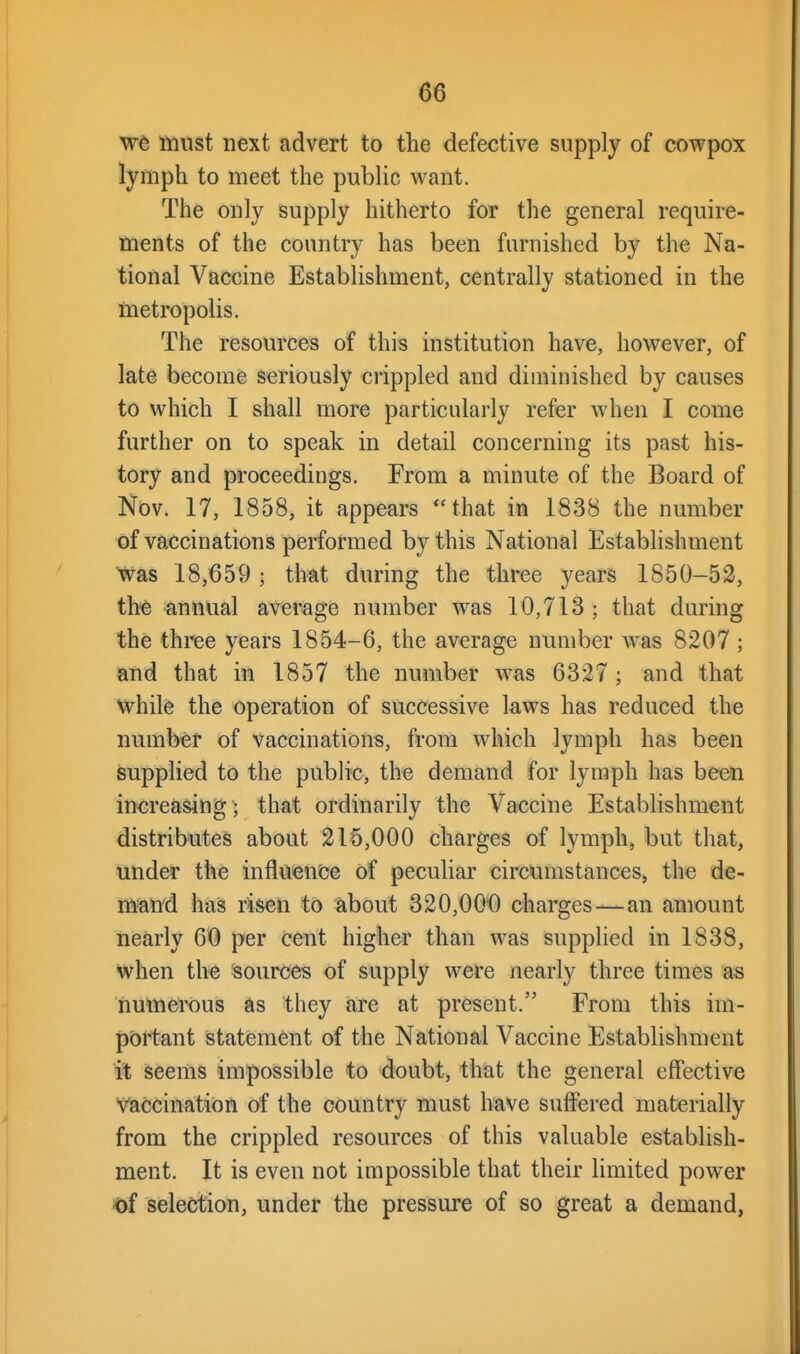 we must next advert to the defective supply of cowpox lymph to meet the public want. The only supply hitherto for the general require- ments of the country has been furnished by the Na- tional Vaccine Establishment, centrally stationed in the metropolis. The resources of this institution have, however, of late become seriously crippled and diminished by causes to which I shall more particularly refer when I come further on to speak in detail concerning its past his- tory and proceedings. From a minute of the Board of Nov. 17, 1858, it appears that in 1838 the number of vaccinations performed by this National Establishment Was 18,659 ; that during the three years 1850-52, tht annual average number was 10,713 ; that during the three years 1854-6, the average number was 8207 ; and that in 1857 the number was 6327 ; and that while the operation of successive laws has reduced the number of vaccinations, from which lymph has been supplied to the pubHc, the demand for lymph has been increasing; that ordinarily the Vaccine Establishment distributes about 215,000 charges of lymph, but that, under the influence of peculiar circumstances, the de- mand has risen to about 320,000 charges—an amount nearly 60 per cent higher than was supplied in 1838, when the sources of supply were nearly three times as numerous as they are at present. From this im- portant statement of the National Vaccine Establishment it Seems impossible to doubt, that the general effective Vaccination o^f the country must have suffered materially from the crippled resources of this valuable establish- ment. It is even not impossible that their limited power of selection, under the pressure of so great a demand,