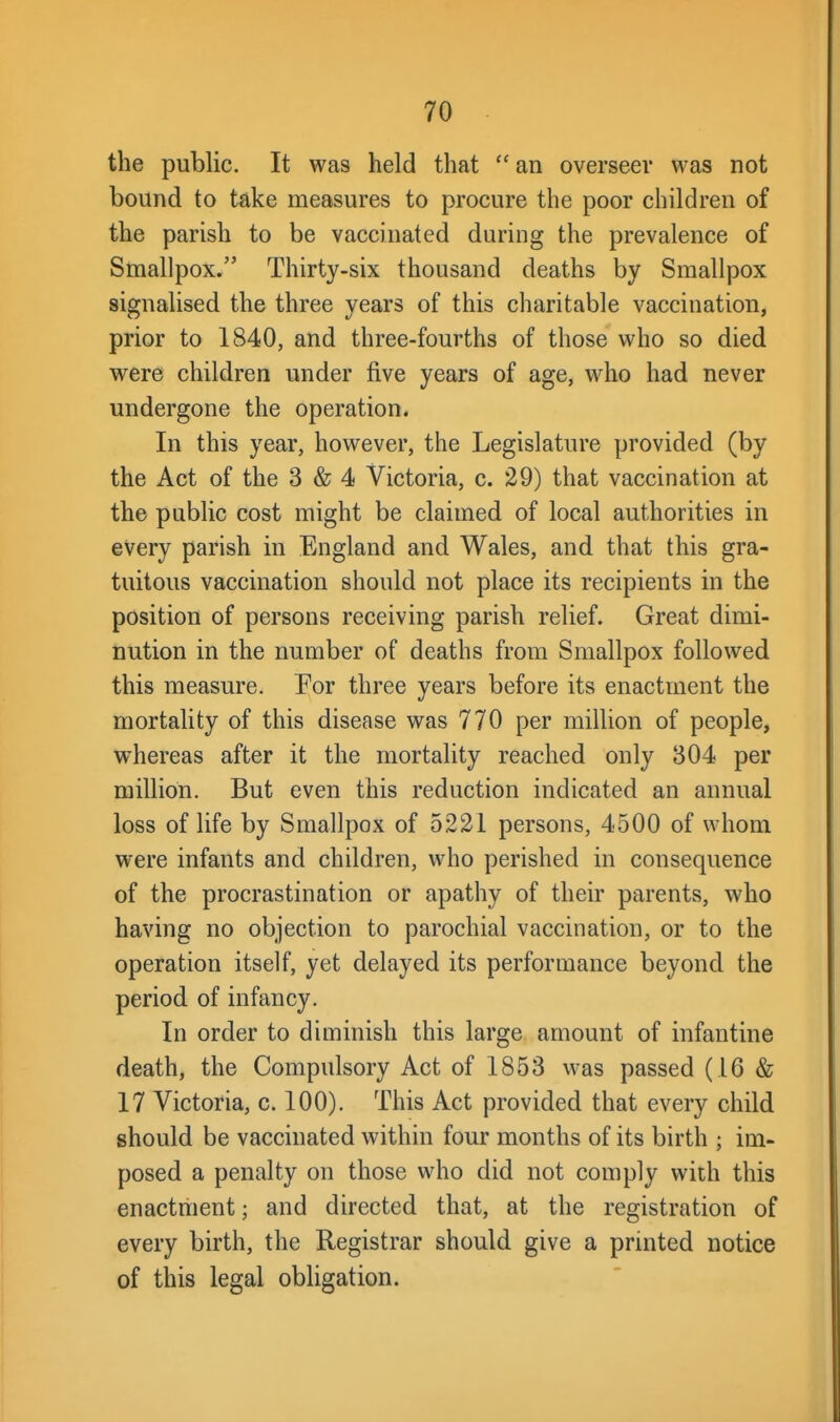 the public. It was held that  an overseer was not bound to take measures to procure the poor children of the parish to be vaccinated during the prevalence of Smallpox. Thirty-six thousand deaths by Smallpox signalised the three years of this charitable vaccination, prior to 1840, and three-fourths of those who so died were children under five years of age, who had never undergone the operation. In this year, however, the Legislature provided (by the Act of the 3 & 4 Victoria, c. 29) that vaccination at the public cost might be claimed of local authorities in every parish in England and Wales, and that this gra- tuitous vaccination should not place its recipients in the position of persons receiving parish relief. Great dimi- nution in the number of deaths from Smallpox followed this measure. Eor three years before its enactment the mortality of this disease was 770 per million of people, whereas after it the mortality reached only 304 per million. But even this reduction indicated an annual loss of life by Smallpox of 5221 persons, 4500 of whom were infants and children, who perished in consequence of the procrastination or apathy of their parents, who having no objection to parochial vaccination, or to the operation itself, yet delayed its performance beyond the period of infancy. In order to diminish this large amount of infantine death, the Compulsory Act of 1853 was passed (16 & 17 Victoria, c. 100). This Act provided that every child should be vaccinated within four months of its birth ; im- posed a penalty on those who did not comply with this enactment; and directed that, at the registration of every birth, the Registrar should give a printed notice of this legal obligation.