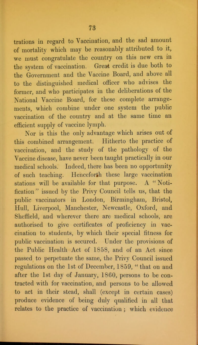 trations in regard to Vaccination, and the sad amount of mortality which may be reasonably attributed to it, we must congratulate the country on this new era in the system of vaccination. Greai credit is due both to the Government and the Vaccine Board, and above all to the distinguished medical officer who advises the former, and who participates in the deliberations of the National Vaccine Board, for these complete arrange- ments, which combine under one system the public vaccination of the country and at the same time an efficient supply of vaccine lymph. Nor is this the only advantage which arises out of this combined arrangement. Hitherto the practice of vaccination, and the study of tlie pathology of the Vaccine disease, have never been taught practically in our medical schools. Indeed, there has been no opportunity of such teaching. Henceforth these large vaccination stations will be available for that purpose. A  Noti- fication issued by the Privy Council tells us, that the public vaccinators in London, Birmingham, Bristol, Hull, Liverpool, Manchester, Newcastle, Oxford, and Sheffield, and wherever there are medical schools, are authorised to give certificates of proficiency in vac- cination to students, by which their special fitness for pubhc vaccination is secured. Under the provisions of the Public Health Act of 1858, and of an Act since passed to perpetuate the same, the Privy Council issued regulations on the 1st of December, 1859,  that on and after the 1st day of January, 1860, persons to be con- tracted with for vaccination, and persons to be allowed to act in their stead, shall (except in certain cases) produce evidence of being duly qualified in all that relates to the practice of vaccination ; which evidence