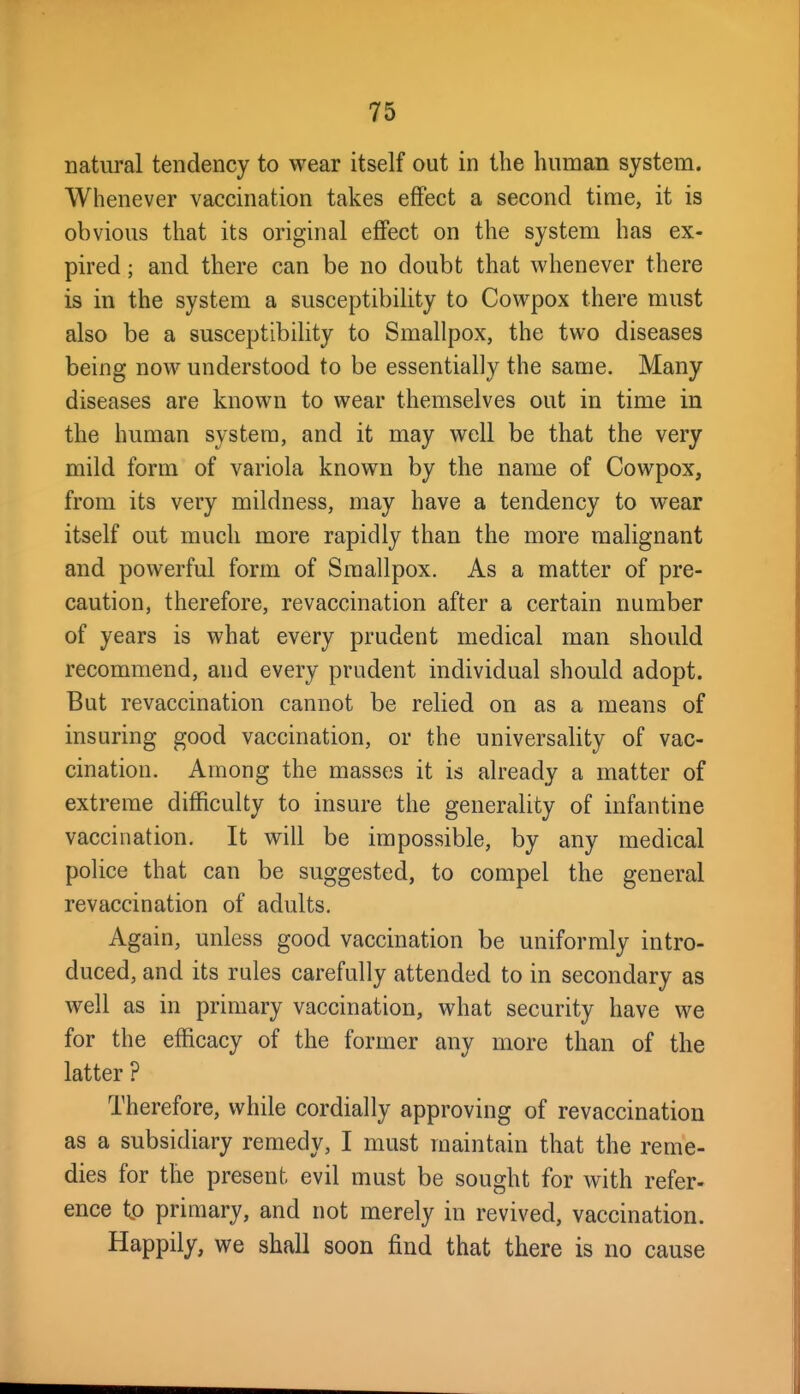 natural tendency to wear itself out in the human system. Whenever vaccination takes effect a second time, it is obvious that its original effect on the system has ex- pired ; and there can be no doubt that whenever there is in the system a susceptibility to Cowpox there must also be a susceptibility to Smallpox, the two diseases being now understood to be essentially the same. Many diseases are known to wear themselves out in time in the human system, and it may well be that the very mild form of variola known by the name of Cowpox, from its very mildness, may have a tendency to wear itself out much more rapidly than the more malignant and powerful form of Smallpox. As a matter of pre- caution, therefore, revaccination after a certain number of years is what every prudent medical man should recommend, and every prudent individual should adopt. But revaccination cannot be relied on as a means of insuring good vaccination, or the universality of vac- cination. Among the masses it is already a matter of extreme difficulty to insure the generality of infantine vaccination. It will be impossible, by any medical police that can be suggested, to compel the general revaccination of adults. Again, unless good vaccination be uniformly intro- duced, and its rules carefully attended to in secondary as well as in primary vaccination, what security have we for the efficacy of the former any more than of the latter ? Therefore, while cordially approving of revaccination as a subsidiary remedy, I must maintain that the reme- dies for the present evil must be sought for with refer- ence to primary, and not merely in revived, vaccination. Happily, we shall soon find that there is no cause