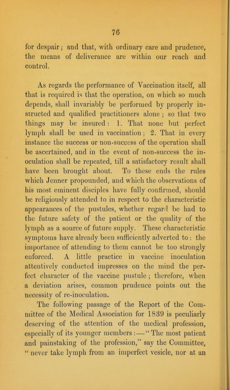 for despair; and that, with ordinary care and prudence, the means of deliverance are within our reach and control. As regards the performance of Vaccination itself, all that is required is that the operation, on which so much depends, shall invariably be performed by properly in- structed and qualified practitioners alone ; so that two things may be insured: 1. That none but perfect lymph shall be used in vaccination; 2. That in every instance the success or non-success of the operation shall be ascertained, and in the event of non-success the in- oculation shall be repeated, till a satisfactory result shall have been brought about. To these ends the rules which Jeimer propounded, and which the observations of his most eminent disciples have fully confirmed, should be religiously attended to in respect to the characteristic appearances of the pustules, whether regard be had to the future safety of the patient or the quality of the lymph as a source of future supply. These characteristic symptoms have already been sufficiently adverted to : the importance of attending to them cannot be too strongly enforced. A little practice in vaccine inoculation attentively conducted impresses on the mind the per- fect character of the vaccine pustule ; therefore, when a deviation arises, common prudence points out the necessity of re-inoculation. The following passage of the Report of the Com- mittee of the Medical Association for 1839 is peculiarly deserving of the attention of the medical profession, especially of its younger members : — The most patient and painstaking of the profession, say the Committee,  never take lymph from an imperfect vesicle, nor at an