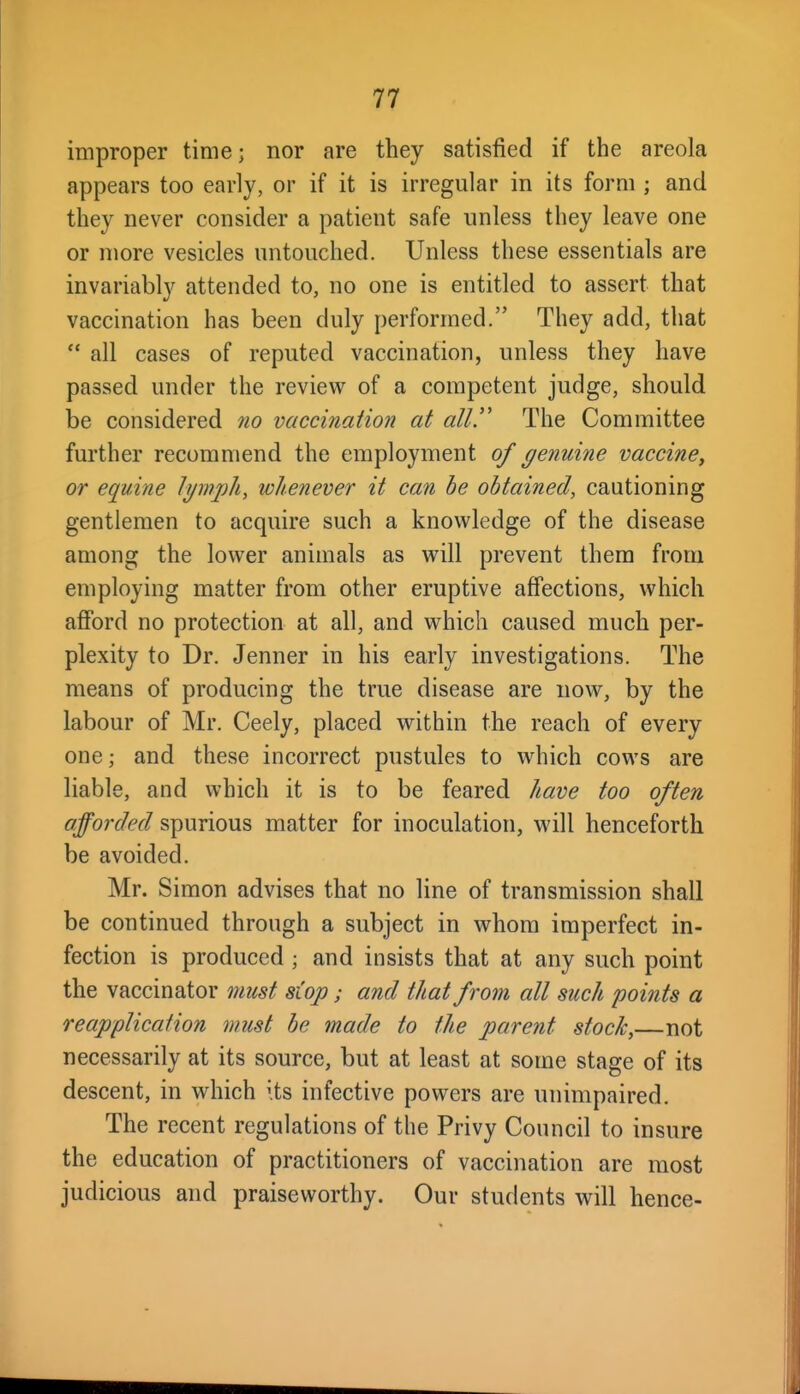 improper time; nor are they satisfied if the areola appears too early, or if it is irregular in its form ; and they never consider a patient safe unless they leave one or more vesicles untouched. Unless these essentials are invariably attended to, no one is entitled to assert that vaccination has been duly performed. They add, that  all cases of reputed vaccination, unless they have passed under the review of a competent judge, should be considered no vaccination at all!' The Committee further recommend the employment of genuine vaccine, or equine Ipnjjh, whenever it can be obtained, cautioning gentlemen to acquire such a knowledge of the disease among the lower animals as will prevent them from employing matter from other eruptive affections, which afford no protection at all, and which caused much per- plexity to Dr. Jenner in his early investigations. The means of producing the true disease are now, by the labour of Mr. Ceely, placed within the reach of every one; and these incorrect pustules to which cows are liable, and which it is to be feared have too often afforded spurious matter for inoculation, will henceforth be avoided. Mr. Simon advises that no line of transmission shall be continued through a subject in whom imperfect in- fection is produced ; and insists that at any such point the vaccinator must stop; and that from all such points a reapplicafion must be made to the parent stock,—not necessarily at its source, but at least at some stage of its descent, in which its infective powers are unimpaired. The recent regulations of the Privy Council to insure the education of practitioners of vaccination are most judicious and praiseworthy. Our students will hence-