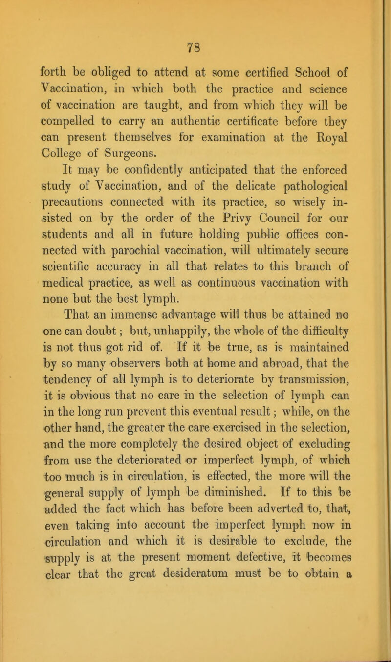 forth be obliged to attend at some certified School of Vaccination, in which both the practice and science of vaccination are taught, and from which they will be concipelled to carry an authentic certificate before they can present themselves for examination at the Royal College of Surgeons. It may be confidently anticipated that the enforced study of Vaccination, and of the delicate pathological precautions connected with its practice, so wisely in- sisted on by the order of the Privy CkDuncil for our students and all in future holding public offices con- nected with parochial vaccination, will ultimately secure scientific accuracy in all that relates to this branch of medical practice, as well as continuous vaccination with none but the best lymph. That an immense advantage will thus be attained no one can doubt; but, unhappily, the whole of the difficulty is not thus got rid of. If it be true, as is maintained by so many observers both at home and abroad, that the tendency of all lymph is to deteriorate by transmission, it is obvious that no care in the selection of lymph can in the long run prevent this eventual result; while, on the other hand, the greater the care exercised in the selection, and the more completely the desired object of excluding from use the deteriorated or imperfect lymph, of which too much is in circulation, is effected, the more will the general supply of lymph be diminished. If to this be added the fact which has before been adverted to, that, even taking into account the imperfect lymph now in circulation and which it is desirable to exclude, the supply is at the present moment defective, it becouies clear that the great desideratum must be to obtain a